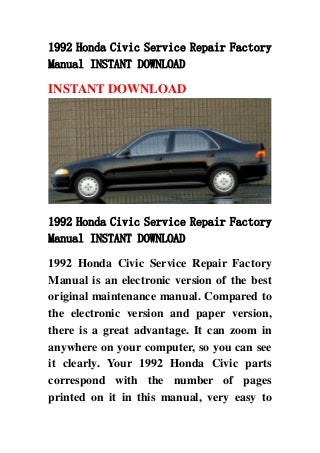1992 Honda Civic Service Repair Factory
Manual INSTANT DOWNLOAD
INSTANT DOWNLOAD
1992 Honda Civic Service Repair Factory
Manual INSTANT DOWNLOAD
1992 Honda Civic Service Repair Factory
Manual is an electronic version of the best
original maintenance manual. Compared to
the electronic version and paper version,
there is a great advantage. It can zoom in
anywhere on your computer, so you can see
it clearly. Your 1992 Honda Civic parts
correspond with the number of pages
printed on it in this manual, very easy to
 