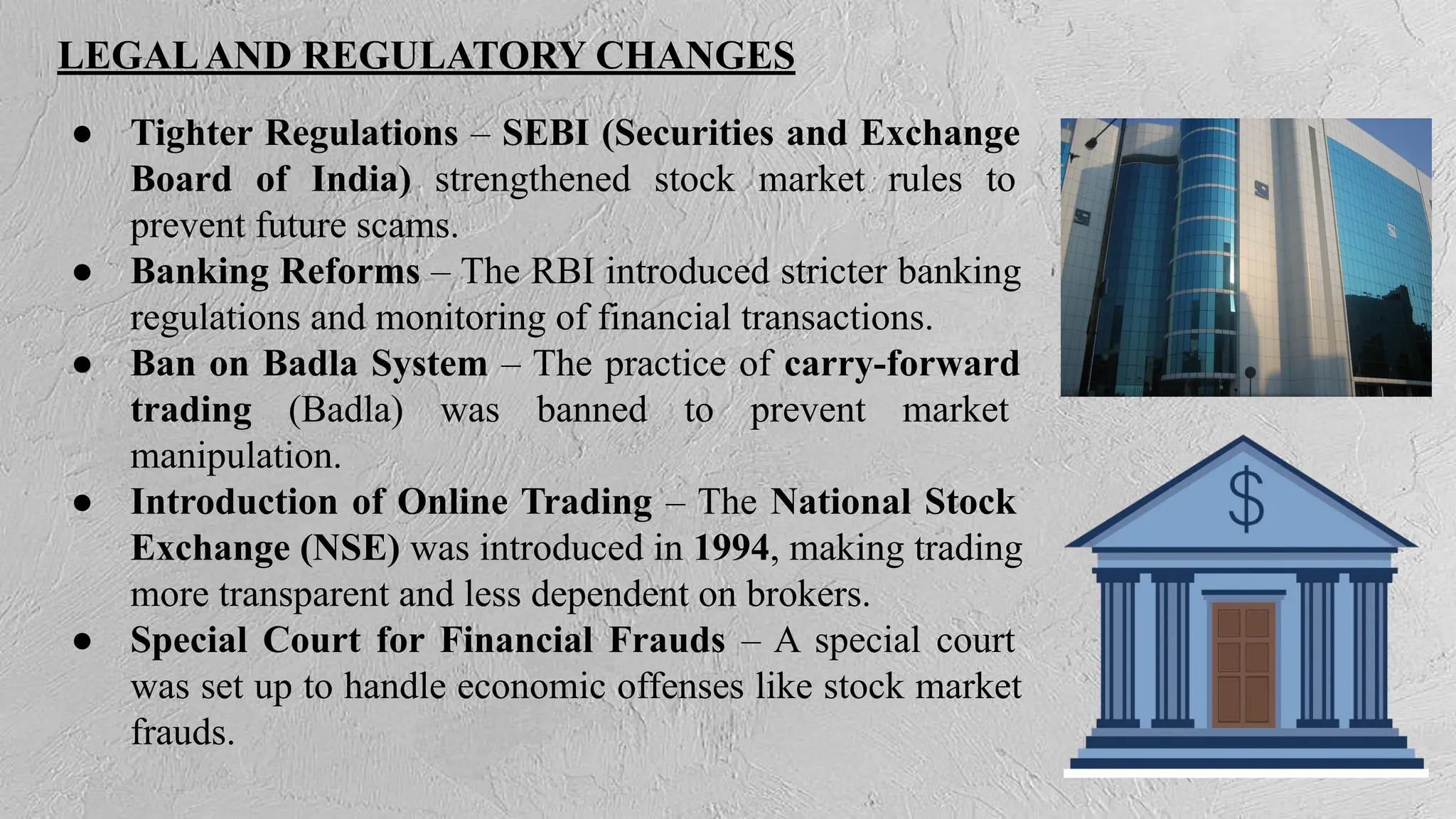LEGALAND REGULATORY CHANGES
● Tighter Regulations – SEBI (Securities and Exchange
Board of India) strengthened stock market rules to
prevent future scams.
● Banking Reforms – The RBI introduced stricter banking
regulations and monitoring of financial transactions.
● Ban on Badla System – The practice of carry-forward
trading (Badla) was banned to prevent market
manipulation.
● Introduction of Online Trading – The National Stock
Exchange (NSE) was introduced in 1994, making trading
more transparent and less dependent on brokers.
● Special Court for Financial Frauds – A special court
was set up to handle economic offenses like stock market
frauds.
 
