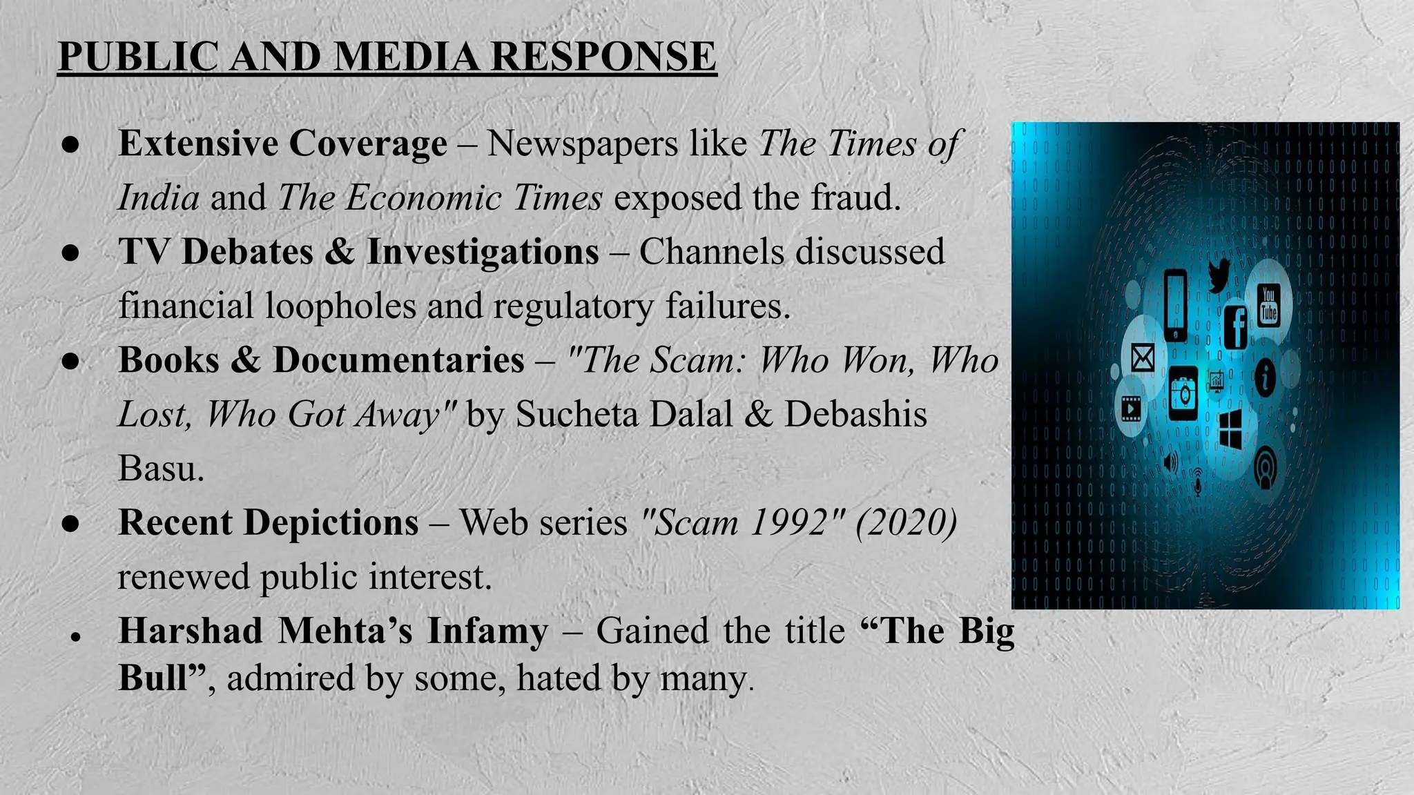 PUBLIC AND MEDIA RESPONSE
● Extensive Coverage – Newspapers like The Times of
India and The Economic Times exposed the fraud.
● TV Debates & Investigations – Channels discussed
financial loopholes and regulatory failures.
● Books & Documentaries – "The Scam: Who Won, Who
Lost, Who Got Away" by Sucheta Dalal & Debashis
Basu.
● Recent Depictions – Web series "Scam 1992" (2020)
renewed public interest.
● Harshad Mehta’s Infamy – Gained the title “The Big
Bull”, admired by some, hated by many.
 