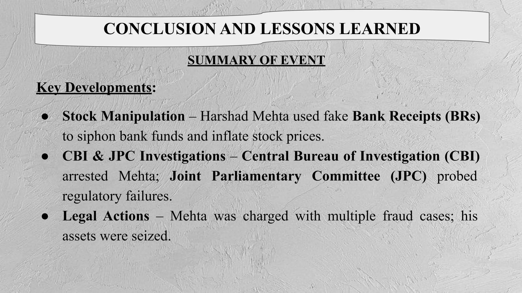 CONCLUSION AND LESSONS LEARNED
SUMMARY OF EVENT
Key Developments:
● Stock Manipulation – Harshad Mehta used fake Bank Receipts (BRs)
to siphon bank funds and inflate stock prices.
● CBI & JPC Investigations – Central Bureau of Investigation (CBI)
arrested Mehta; Joint Parliamentary Committee (JPC) probed
regulatory failures.
● Legal Actions – Mehta was charged with multiple fraud cases; his
assets were seized.
 