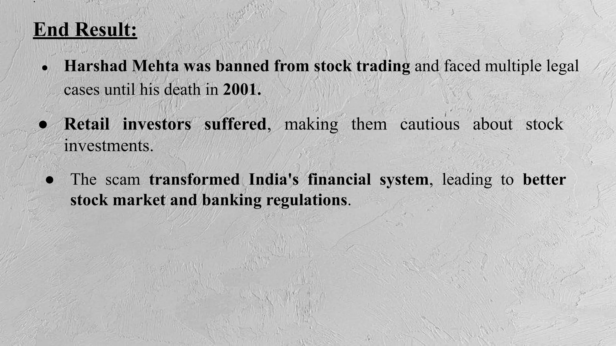 .
End Result:
● Harshad Mehta was banned from stock trading and faced multiple legal
cases until his death in 2001.
● Retail investors suffered, making them cautious about stock
investments.
● The scam transformed India's financial system, leading to better
stock market and banking regulations.
 