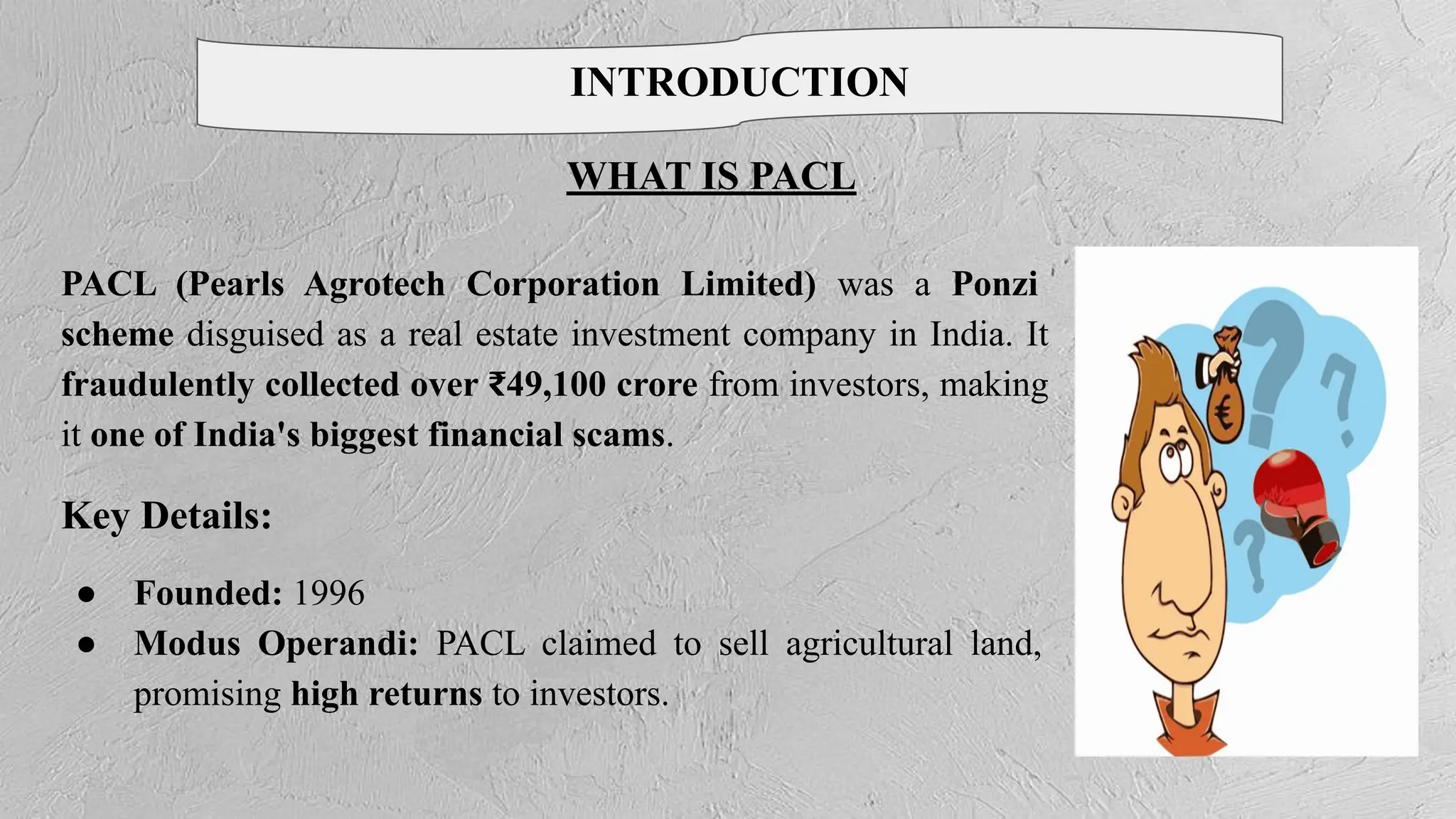 WHAT IS PACL
INTRODUCTION
PACL (Pearls Agrotech Corporation Limited) was a Ponzi
scheme disguised as a real estate investment company in India. It
fraudulently collected over ₹49,100 crore from investors, making
it one of India's biggest financial scams.
Key Details:
● Founded: 1996
● Modus Operandi: PACL claimed to sell agricultural land,
promising high returns to investors.
 