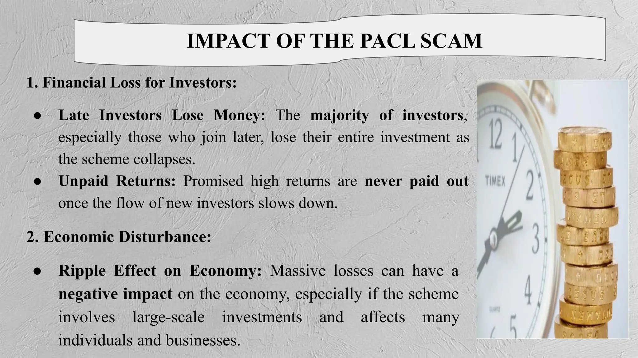 IMPACT OF THE PACL SCAM
1. Financial Loss for Investors:
● Late Investors Lose Money: The majority of investors,
especially those who join later, lose their entire investment as
the scheme collapses.
● Unpaid Returns: Promised high returns are never paid out
once the flow of new investors slows down.
2. Economic Disturbance:
● Ripple Effect on Economy: Massive losses can have a
negative impact on the economy, especially if the scheme
involves large-scale investments and affects many
individuals and businesses.
 