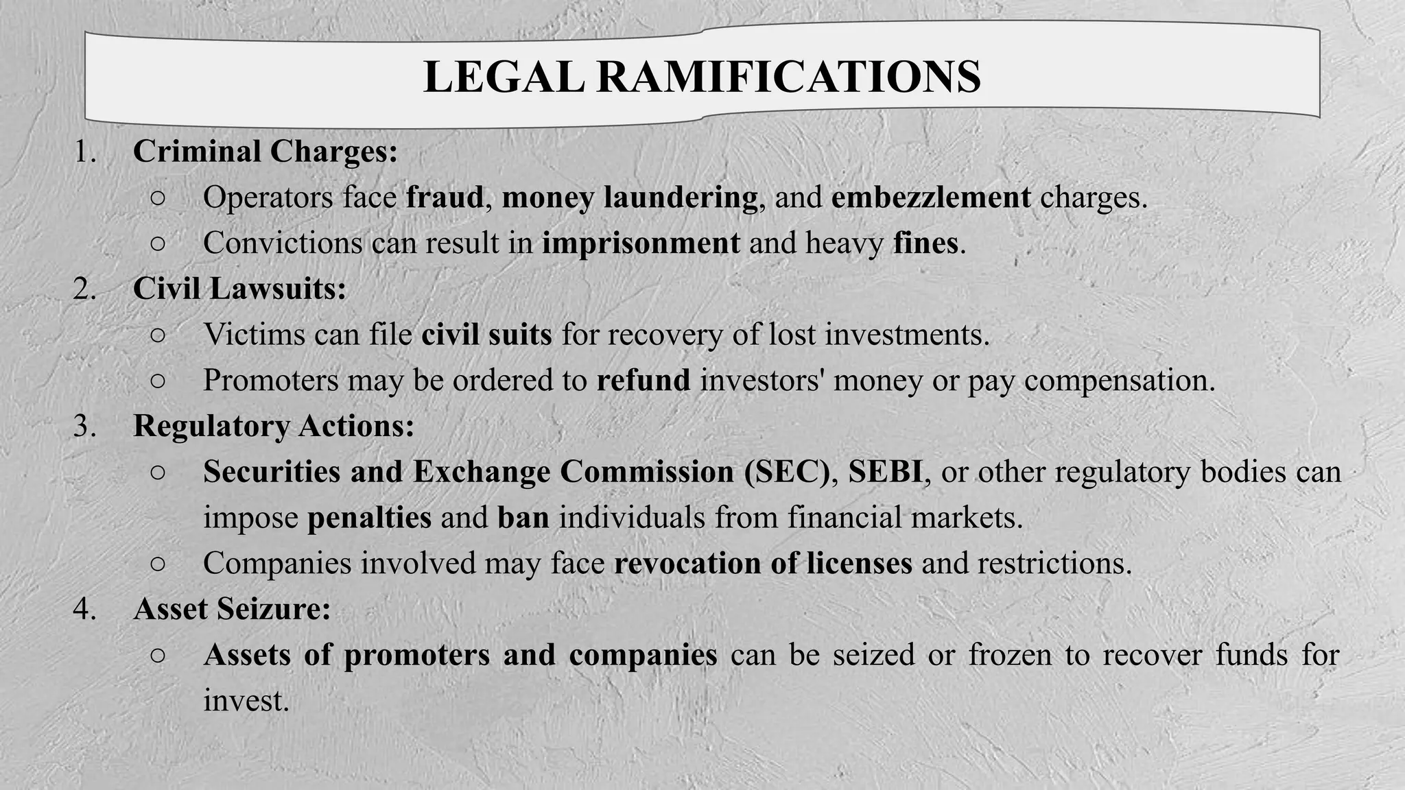 LEGAL RAMIFICATIONS
1. Criminal Charges:
○ Operators face fraud, money laundering, and embezzlement charges.
○ Convictions can result in imprisonment and heavy fines.
2. Civil Lawsuits:
○ Victims can file civil suits for recovery of lost investments.
○ Promoters may be ordered to refund investors' money or pay compensation.
3. Regulatory Actions:
○ Securities and Exchange Commission (SEC), SEBI, or other regulatory bodies can
impose penalties and ban individuals from financial markets.
○ Companies involved may face revocation of licenses and restrictions.
4. Asset Seizure:
○ Assets of promoters and companies can be seized or frozen to recover funds for
invest.
 