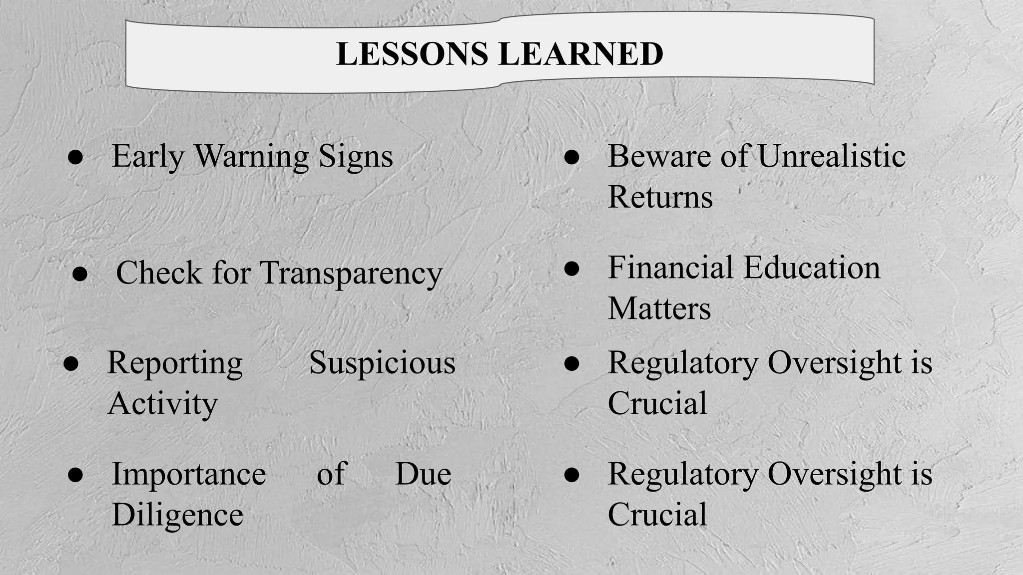 ● Importance of Due
Diligence
● Beware of Unrealistic
Returns
● Regulatory Oversight is
Crucial
● Regulatory Oversight is
Crucial
● Financial Education
Matters
● Check for Transparency
● Reporting Suspicious
Activity
● Early Warning Signs
LESSONS LEARNED
 