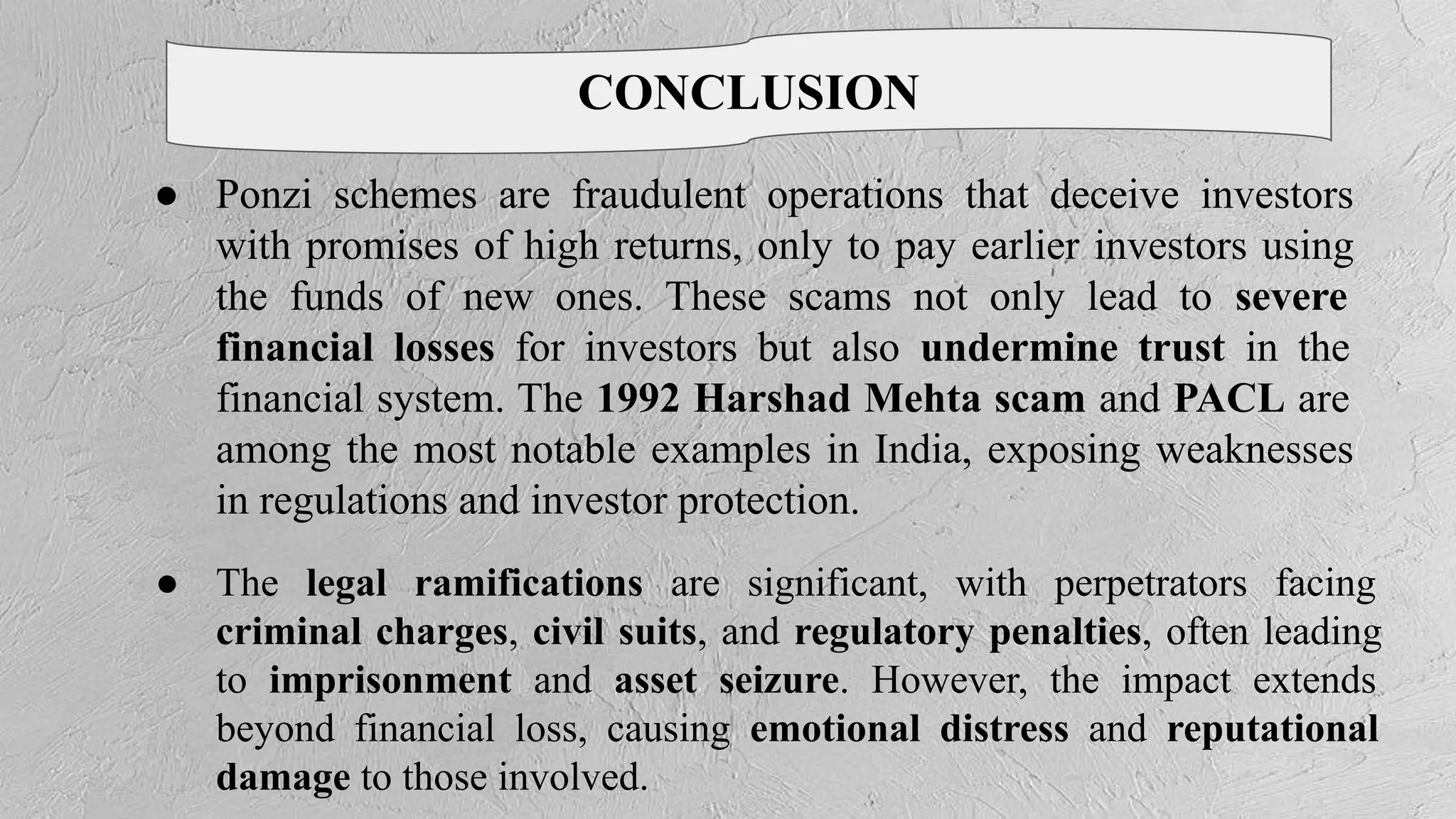 CONCLUSION
● Ponzi schemes are fraudulent operations that deceive investors
with promises of high returns, only to pay earlier investors using
the funds of new ones. These scams not only lead to severe
financial losses for investors but also undermine trust in the
financial system. The 1992 Harshad Mehta scam and PACL are
among the most notable examples in India, exposing weaknesses
in regulations and investor protection.
● The legal ramifications are significant, with perpetrators facing
criminal charges, civil suits, and regulatory penalties, often leading
to imprisonment and asset seizure. However, the impact extends
beyond financial loss, causing emotional distress and reputational
damage to those involved.
 