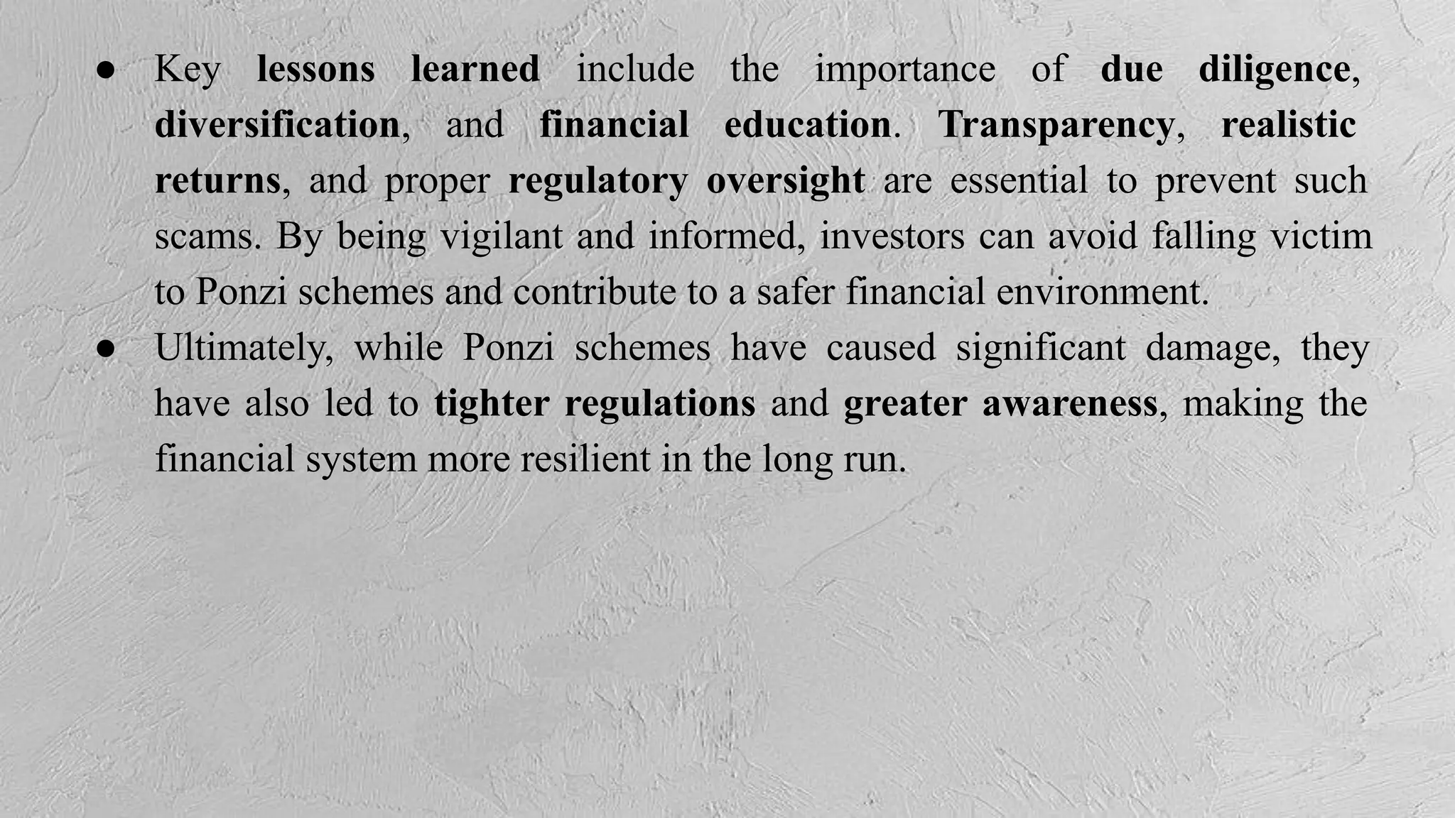 ● Key lessons learned include the importance of due diligence,
diversification, and financial education. Transparency, realistic
returns, and proper regulatory oversight are essential to prevent such
scams. By being vigilant and informed, investors can avoid falling victim
to Ponzi schemes and contribute to a safer financial environment.
● Ultimately, while Ponzi schemes have caused significant damage, they
have also led to tighter regulations and greater awareness, making the
financial system more resilient in the long run.
 