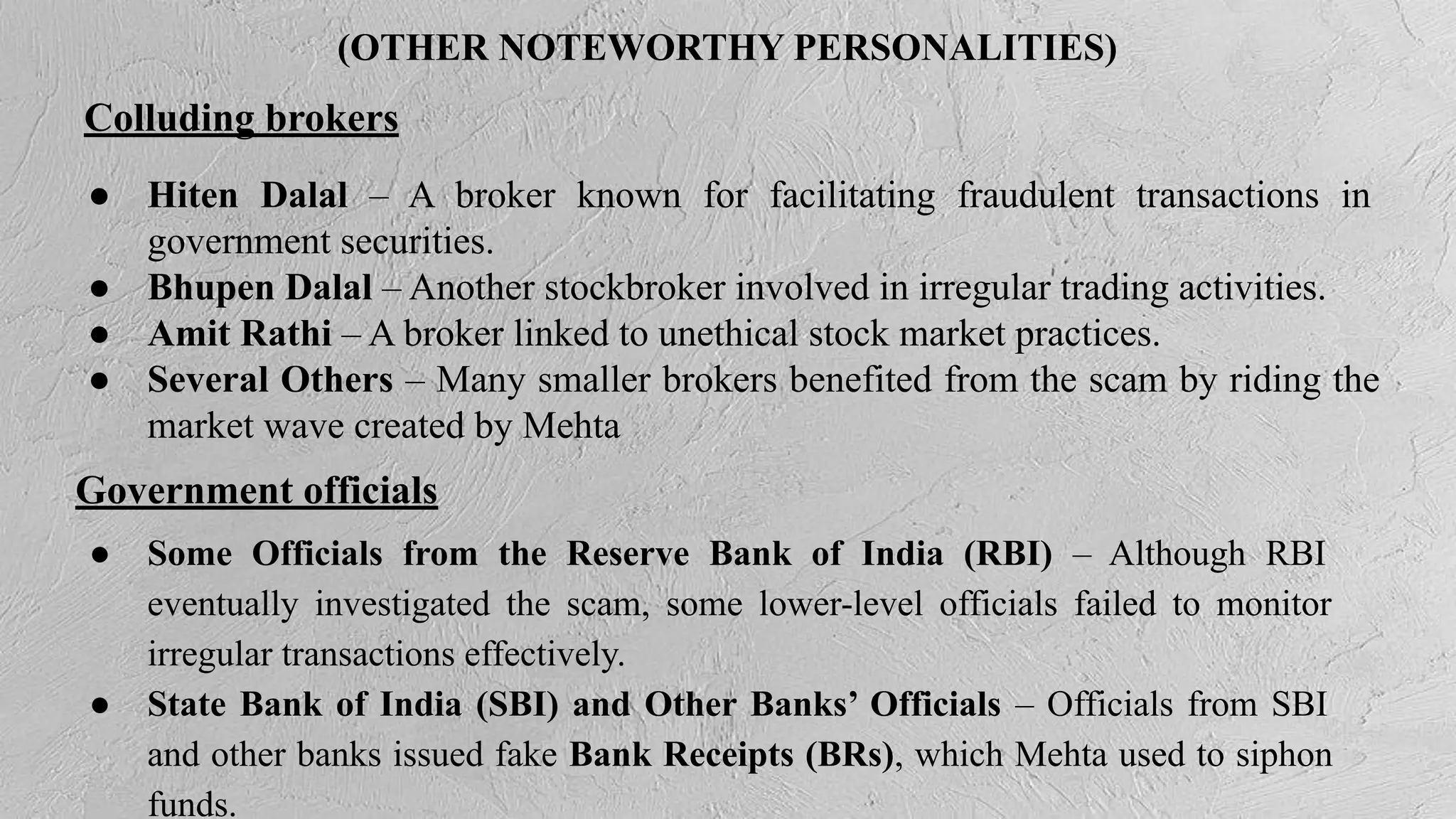 (OTHER NOTEWORTHY PERSONALITIES)
● Hiten Dalal – A broker known for facilitating fraudulent transactions in
government securities.
● Bhupen Dalal – Another stockbroker involved in irregular trading activities.
● Amit Rathi – A broker linked to unethical stock market practices.
● Several Others – Many smaller brokers benefited from the scam by riding the
market wave created by Mehta
Colluding brokers
Government officials
● Some Officials from the Reserve Bank of India (RBI) – Although RBI
eventually investigated the scam, some lower-level officials failed to monitor
irregular transactions effectively.
● State Bank of India (SBI) and Other Banks’ Officials – Officials from SBI
and other banks issued fake Bank Receipts (BRs), which Mehta used to siphon
funds.
 