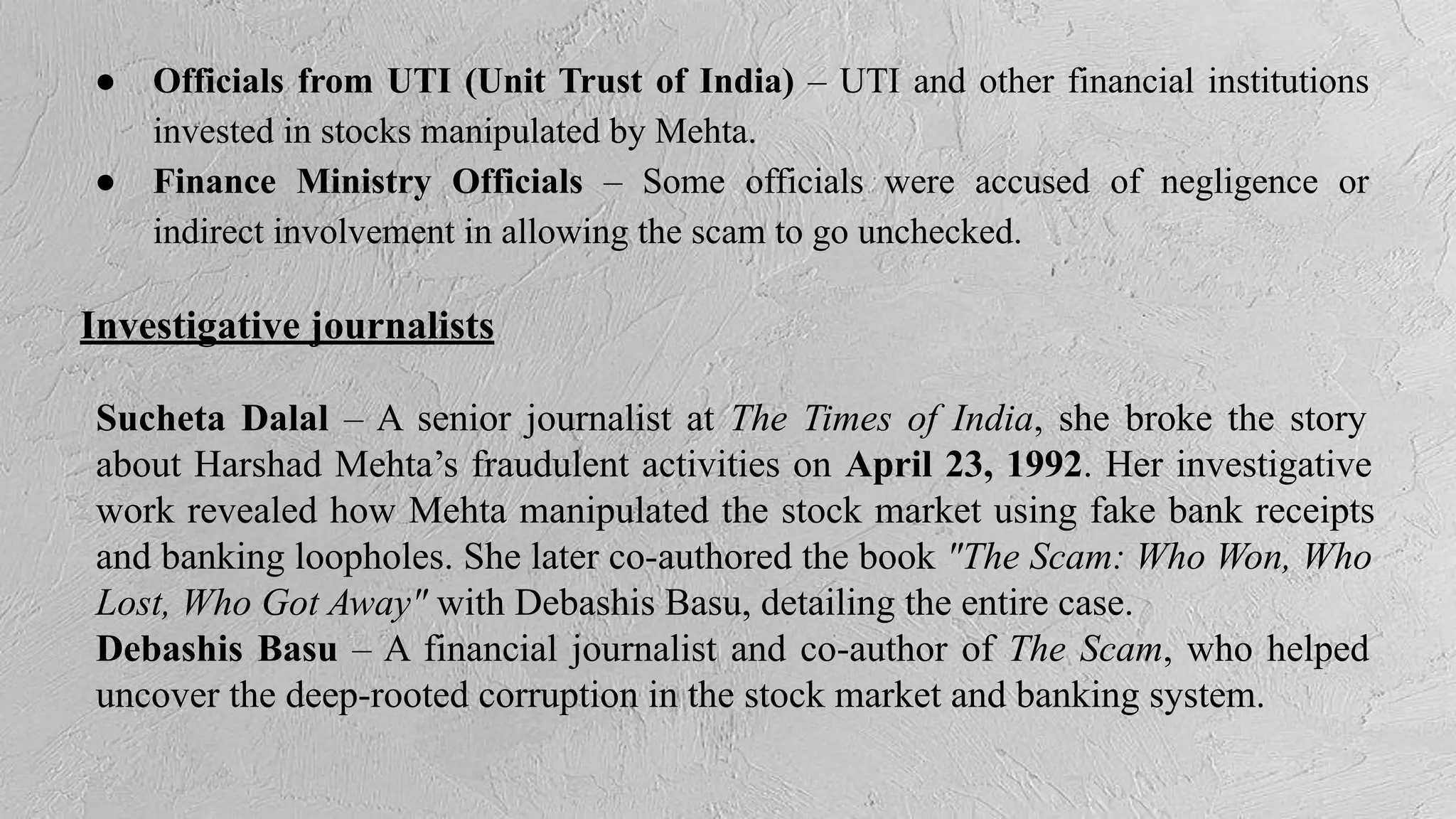 ● Officials from UTI (Unit Trust of India) – UTI and other financial institutions
invested in stocks manipulated by Mehta.
● Finance Ministry Officials – Some officials were accused of negligence or
indirect involvement in allowing the scam to go unchecked.
Investigative journalists
Sucheta Dalal – A senior journalist at The Times of India, she broke the story
about Harshad Mehta’s fraudulent activities on April 23, 1992. Her investigative
work revealed how Mehta manipulated the stock market using fake bank receipts
and banking loopholes. She later co-authored the book "The Scam: Who Won, Who
Lost, Who Got Away" with Debashis Basu, detailing the entire case.
Debashis Basu – A financial journalist and co-author of The Scam, who helped
uncover the deep-rooted corruption in the stock market and banking system.
 
