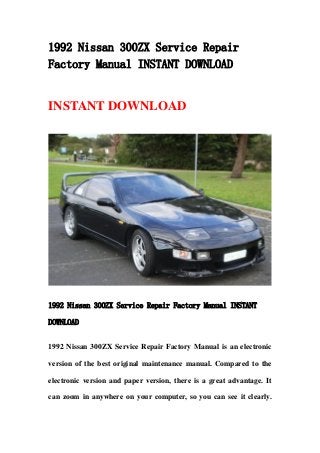 1992 Nissan 300ZX Service Repair
Factory Manual INSTANT DOWNLOAD
INSTANT DOWNLOAD
1992 Nissan 300ZX Service Repair Factory Manual INSTANT
DOWNLOAD
1992 Nissan 300ZX Service Repair Factory Manual is an electronic
version of the best original maintenance manual. Compared to the
electronic version and paper version, there is a great advantage. It
can zoom in anywhere on your computer, so you can see it clearly.
 