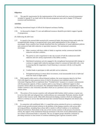 Objectives

2.25.    The specific requirements for the implementation of the sectoral and cross-sectoral programmes
     included in Agenda 21 are dealt with in the relevant programme areas and in chapter 33 (Financial
     resources and mechanisms).

Activities

(a) Meeting international targets of official development assistance funding

2.26.    As discussed in chapter 33, new and additional resources should be provided to support Agenda
     21 programmes.

(b) Addressing the debt issue

2.27.    In regard to the external debt incurred with commercial banks, the progress being made under the
     strengthened debt strategy is recognized and a more rapid implementation of this strategy is
     encouraged. Some countries have already benefited from the combination of sound adjustment policies
     and commercial bank debt reduction or equivalent measures. The international community
     encourages:
             a.   Other countries with heavy debts to banks to negotiate similar commercial bank debt
                  reduction with their creditors;

             b.   The parties to such a negotiation to take due account of both the medium-term debt
                  reduction and new money requirements of the debtor country;

             c.   Multilateral institutions actively engaged in the strengthened international debt strategy to
                  continue to support debt-reduction packages related to commercial bank debt with a view
                  to ensuring that the magnitude of such financing is consonant with the evolving debt
                  strategy;

             d.   Creditor banks to participate in debt and debt -service reduction;

             e.   Strengthened policies to attract direct investment, avoid unsustainable levels of debt and
                  foster the return of flight capital.
2.28.    With regard to debt owed to official bilateral creditors, the recent measures taken by the Paris
     Club with regard to more generous terms of relief to the poorest most indebted countries are
     welcomed. Ongoing efforts to implement these "Trinidad terms" measures in a manner commensurate
     with the payments capacity of those countries and in a way that gives additional support to their
     economic reform efforts are welcomed. The substantial bilateral debt reduction undertaken by some
     creditor countries is also welcomed, and others which are in a position to do so are encouraged to take
     similar action.

2.29.     The actions of low-income countries with substantial debt burdens which continue, at great cost,
     to service their debt and safeguard their creditworthiness are commended. Particular attention should
     be paid to their resource needs. Other debt-distressed developing countries which are making great
     efforts to continue to service their debt and meet their external financial obligations also deserve due
     attention.

2.30.    In connection with multilateral debt, it is urged that serious attention be given to continuing to
     work towards growth-oriented solutions to the problem of developing countries with serious debt-
     servicing problems, including those whose debt is mainly to official creditors or to multilateral
     financial institutions. Particularly in the case of low-income countries in the process of economic
     reform, the support of the multilateral financial institutions in the form of new disbursements and the
     use of their concessional funds is welcomed. The use of support groups should be continued in
     providing resources to clear arrears of countries embarking upon vigorous economic reform
 