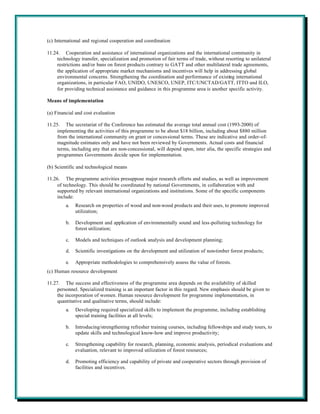 (c) International and regional cooperation and coordination

11.24. Cooperation and assistance of international organizations and the international community in
     technology transfer, specialization and promotion of fair terms of trade, without resorting to unilateral
     restrictions and/or bans on forest products contrary to GATT and other multilateral trade agreements,
     the application of appropriate market mechanisms and incentives will help in addressing global
     environmental concerns. Strengthening the coordination and performance of existing international
     organizations, in particular FAO, UNIDO, UNESCO, UNEP, ITC/UNCTAD/GATT, ITTO and ILO,
     for providing technical assistance and guidance in this programme area is another specific activity.

Means of implementation

(a) Financial and cost evaluation

11.25. The secretariat of the Conference has estimated the average total annual cost (1993-2000) of
     implementing the activities of this programme to be about $18 billion, including about $880 million
     from the international community on grant or concessional terms. These are indicative and order-of-
     magnitude estimates only and have not been reviewed by Governments. Actual costs and financial
     terms, including any that are non-concessional, will depend upon, inter alia, the specific strategies and
     programmes Governments decide upon for implementation.

(b) Scientific and technological means

11.26. The programme activities presuppose major research efforts and studies, as well as improvement
     of technology. This should be coordinated by national Governments, in collaboration with and
     supported by relevant international organizations and institutions. Some of the specific components
     include:
         a.   Research on properties of wood and non-wood products and their uses, to promote improved
              utilization;

         b.   Development and application of environmentally sound and less-polluting technology for
              forest utilization;

         c.   Models and techniques of outlook analysis and development planning;

         d.   Scientific investigations on the development and utilization of non-timber forest products;

         e.   Appropriate methodologies to comprehensively assess the value of forests.
(c) Human resource development

11.27. The success and effectiveness of the programme area depends on the availability of skilled
     personnel. Specialized training is an important factor in this regard. New emphasis should be given to
     the incorporation of women. Human resource development for programme implementation, in
     quantitative and qualitative terms, should include:
         a.   Developing required specialized skills to implement the programme, including establishing
              special training facilities at all levels;

         b.   Introducing/strengthening refresher training courses, including fellowships and study tours, to
              update skills and technological know-how and improve productivity;

         c.   Strengthening capability for research, planning, economic analysis, periodical evaluations and
              evaluation, relevant to improved utilization of forest resources;

         d.   Promoting efficiency and capability of private and cooperative sectors through provision of
              facilities and incentives.
 