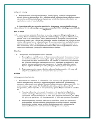 (d) Capacity-building

11.28. Capacity-building, including strengthening of existing capacity, is implicit in the programme
     activities. Improving administration, policy and plans, national institutions, human resources, research
     and scientific capabilities, technology development, and periodical evaluations and evaluation are
     important components of capacity-building.


     D. Establishing and/or strengthening capacities for the planning, assessment and systematic
 observations of forests and related programmes, projects and activities, including commercial trade
                                           and processes
Basis for action

11.29. Assessment and systematic observations are essential components of long-term planning, for
     evaluating effects, quantitatively and qualitatively, and for rectifying inadequacies. This mechanism,
     however, is one of the often neglected aspects of forest resources, management, conservation and
     development. In many cases, even the basic information related to the area and type of forests, existing
     potential and volume of harvest is lacking. In many developing countries, there is a lack of structures
     and mechanisms to carry out these functions. There is an urgent need to rectify this situation for a
     better understanding of the role and importance of forests and to realistically plan for their effective
     conservation, management, regeneration, and sustainable development.

Objectives

11.30.   The objectives of this programme area are as follows:
         a.   To strengthen or establish systems for the assessment and systematic observations of forests
              and forest lands with a view to assessing the impacts of programmes, projects and activities
              on the quality and extent of forest resources, land available for afforestation, and land tenure,
              and to integrate the systems in a continuing process of research and in-depth analysis, while
              ensuring necessary modifications and improvements for planning and decision-making.
              Specific emphasis should be given to the participation of rural people in these processes;

         b.   To provide economists, planners, decision makers and local communities with sound and
              adequate updated information on forests and forest land resources.
Activities

(a) Management-related activities

11.31. Governments and institutions, in collaboration, where necessary, with appropriate international
     agencies and organizations, universities and non-governmental organizations, should undertake
     assessments and systematic observations of forests and related programmes and processes with a view
     to their continuous improvement. This should be linked to related activities of research and
     management and, wherever possible, be built upon existing systems. Major activities to be considered
     are:
         a.   Assessing and carrying out systematic observations of the quantitative and qualitative
              situation and changes of forest cover and forest resources endowments, including land
              classification, land use and updates of its status, at the appropriate national level, and linking
              this activity, as appropriate, with planning as a basis for policy and programme formulation;

         b.   Establishing national assessment and systematic observation systems and evaluation of
              programmes and processes, including establishment of definitions, standards, norms and
              intercalibration methods, and the capability for initiating corrective actions as well as
              improving the formulation and implementation of programmes and projects;
 