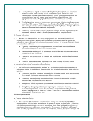 c.   Making estimates of impacts of activities affecting forestry developments and conservation
              proposals, in terms of key variables such as developmental goals, benefits and costs,
              contributions of forests to other sectors, community welfare, environmental conditions and
              biological diversity and their impacts at the local, regional and global levels, where
              appropriate, to assess the changing technological and financial needs of countries;

         d.   Developing national systems of forest resource assessment and valuation, including necessary
              research and data analysis, which account for, where possible, the full range of wood and non-
              wood forest products and services, and incorporating results in plans and strategies and, where
              feasible, in national systems of accounts and planning;

         e.   Establishing necessary intersectoral and programme linkages, including improved access to
              information, in order to support a holistic approach to planning and programming.
(b) Data and information

11.32. Reliable data and information are vital to this programme area. National Governments, in
     collaboration, where necessary, with relevant international organizations, should, as appropriate,
     undertake to improve data and information continuously and to ensure its exchange. Major activities to
     be considered are as follows:
         a.   Collecting, consolidating and exchanging existing information and establishing baseline
              information on aspects relevant to this programme area;

         b.   Harmonizing the methodologies for programmes involving data and information activities to
              ensure accuracy and consistency;

         c.   Undertaking special surveys on, for example, land capability and suitability for afforestation
              action;

         d.   Enhancing research support and improving access to and exchange of research results.
(c) International and regional cooperation and coordination

11.33. The international community should extend to the Governments concerned necessary technical
     and financial support for implementing this programme area, including consideration of the following
     activities:
         a.   Establishing conceptual framework and formulating acceptable criteria, norms and definitions
              for systematic observations and assessment of forest resources;

         b.   Establishing and strengthening national institutional coordination mechanisms for forest
              assessment and systematic observation activities;

         c.   Strengthening existing regional and global networks for the exchange of relevant information;

         d.   Strengthening the capacity and ability and improving the performance of existing
              int ernational organizations, such as the Consultative Group on International Agricultural
              Research (CGIAR), FAO, ITTO, UNEP, UNESCO and UNIDO, to provide technical support
              and guidance in this programme area.
Means of implementation

(a) Financial and cost evaluation

11.34. The secretariat of the Conference has estimated the average total annual cost (1993-2000) of
     implementing the activities of this programme to be about $750 million, including about $230 million
     from the international community on grant or concessional terms. These are indicative and order-of-
     magnitude estimates only and have not been reviewed by Governments. Actual costs and financial
     terms, including any that are non-concessional, will depend upon, inter alia, the specific strategies and
 