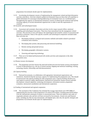 programmes Governments decide upon for implementation.

11.35. Accelerating development consists of implementing the management-related and data/information
     activities cited above. Activities related to global environmental issues are those that will contribute to
     global information for assessing/evaluating/addressing environmental issues on a worldwide basis.
     Strengthening the capacity of international institutions consists of enhancing the technical staff and the
     executing capacity of several international organizat ions in order to meet the requirements of
     countries.
(b) Scientific and technological means

11.36. Assessment and systematic observation activities involve major research efforts, statistical
     modelling and technological innovation. These have been internalized into the management -related
     activities. The activities in turn will improve the technological and scientific content of assessment and
     periodical evaluations. Some of the specific scientific and technological components included under
     these activities are:
         a.   Developing technical, ecological and economic methods and models related to periodical
              evaluations and evaluation;

         b.   Developing data systems, data processing and statistical modelling;

         c.   Remote sensing and ground surveys;

         d.   Developing geographic information systems;

         e.   Assessing and improving technology.
11.37. These are to be linked and harmonized with similar activities and components in the other
     programme areas.

(c) Human resource development

11.38. The programme activities foresee the need and include provision for human resource development
     in terms of specialization (e.g., the use of remote-sensing, mapping and statistical modelling), training,
     technology transfer, fellowships and field demonstrations.

(d) Capacity-building

11.39. National Governments, in collaboration with appropriate international organizations and
     institutions, should develop the necessary capacity for implementing this programme area. This should
     be harmonized with capacity-building for other programme areas. Capacity-building should cover
     such aspects as policies, public administration, national-level institutions, human resource and skill
     development, research capability, technology development, information systems, programme
     evaluation, intersectoral coordination and international cooperation.

(e) Funding of international and regional cooperation

11.40. The secretariat of the Conference has estimated the average total annual cost (1993-2000) of
     implementing the activities of this programme to be about $750 million, including about $530 million
     from the international community on grant or concessional terms. These are indicative and order-of-
     magnitude estimates only and have not been reviewed by Governments. Actual costs and financial
     terms, including any that are non-concessional, will depend upon, inter alia, the specific strategies and
     programmes Governments decide upon for implementation.
 