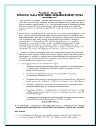 Agenda 21 – Chapter 12
   MANAGING FRAGILE ECOSYSTEMS: COMBATING DESERTIFICATION
                        AND DROUGHT
12.1. Fragile ecosystems are important ecosystems, with unique features and resources. Fragile ecosystems
      include deserts, semi-arid lands, mountains, wetlands, small islands and certain coastal areas. Most of
      these ecosystems are regional in scope, as they transcend national boundaries. This chapter addresses
      land resource issues in deserts, as well as arid, semi-arid and dry sub-humid areas. Sustainable
      mountain development is addressed in chapter 13; small islands and coastal areas are discussed in
      chapter 17.

12.2. Desertification is land degradation in arid, semi-arid and dry sub-humid areas resulting from various
      factors, including climatic variations and human activities. Desertification affects about one sixth of
      the world's population, 70 per cent of all drylands, amounting to 3.6 billion hectares, and one quarter
      of the total land area of the world. The most obvious impact of desertification, in addition to
      widespread poverty, is the degradation of 3.3 billion hectares of the total area of rangeland,
      constituting 73 per cent of the rangeland with a low potential for human and animal carrying
      capacity; decline in soil fertility and soil structure on about 47 per cent of the dryland areas
      constituting marginal rainfed cropland; and the degradation of irrigated cropland, amounting to 30
      per cent of the dryland areas with a high population density and agricultural potential.

12.3. The priority in combating desertification should be the implementation of preventive measures for
      lands that are not yet degraded, or which are only slightly degraded. However, the severely degraded
      areas should not be neglected. In combating desertification and drought, the participation of local
      communities, rural organizations, national Governments, non-governmental organizations and
      international and regional organizations is essential.

12.4. The following programme areas are included in this chapter:
             a.    Strengthening the knowledge base and developing information and monitoring systems
                   for regions prone to desertification and drought, including the economic and social
                   aspects of these ecosystems;

             b.    Combating land degradation through, inter alia, intensified soil conservation,
                   afforestation and reforestation activities;

             c.    Developing and strengthening integrated development programmes for the eradication of
                   poverty and promotion of alternative livelihood systems in areas prone to desertification;

             d.    Developing comprehensive anti-desertification programmes and integrating them into
                   national development plans and national environmental planning;

             e.    Developing comprehensive drought preparedness and drought-relief schemes, including
                   self-help arrangements, for drought-prone areas and designing programmes to cope with
                   environmental refugees;

             f.    Encouraging and promoting popular participation and environmental education, focusing
                   on desertification control and management of the effects of drought.
                                          PROGRAMME AREAS

A. Strengthening the knowledge base and developing information and monitoring systems for regions
 prone to desertification and drought, including the economic and social aspects of these ecosystems

Basis for action

12.5. The global assessments of the status and rate of desertification conducted by the United Nations
      Environment Programme (UNEP) in 1977, 1984 and 1991 have revealed insufficient basic
 