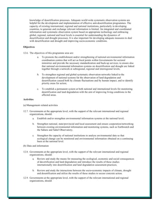 knowledge of desertification processes. Adequate world-wide systematic observation systems are
      helpful for the development and implementation of effective anti-desertification programmes. The
      capacity of existing international, regional and national institutions, particularly in developing
      countries, to generate and exchange relevant information is limited. An integrated and coordinated
      information and systematic observation system based on appropriate technology and embracing
      global, regional, national and local levels is essential for understanding the dynamics of
      desertification and drought processes. It is also important for developing adequate measures to deal
      with desertification and drought and improving socio-economic conditions.

Objectives

12.6. The objectives of this programme area are:
              a.   To promote the establishment and/or strengthening of national environmental information
                   coordination centres that will act as focal points within Governments for sectoral
                   ministries and provide the necessary standardization and back-up services; to ensure also
                   that national environmental information systems on desertification and drought are linked
                   together through a network at subregional, regional and interregional levels;

              b.   To strengthen regional and global systematic observation networks linked to the
                   development of national systems for the observation of land degradation and
                   desertification caused both by climate fluctuations and by human impact, and to identify
                   priority areas for action;

              c.   To establish a permanent system at both national and international levels for monitoring
                   desertification and land degradation with the aim of improving living conditions in the
                   affected areas.
Activities

(a) Management-related activities

12.7. Governments at the appropriate level, with the support of the relevant international and regional
      organizations, should:
         a.   Establish and/or strengthen environmental information systems at the national level;

         b.   Strengthen national, state/provincial and local assessment and ensure cooperation/networking
              between existing environmental information and monitoring systems, such as Earthwatch and
              the Sahara and Sahel Observatory;

         c.   Strengthen the capacity of national institutions to analyse environmental data so that
              ecological change can be monitored and environmental information obtained on a continuing
              basis at the national level.
(b) Data and information

12.8. Governments at the appropriate level, with the support of the relevant international and regional
      organizations, should:
         a.   Review and study the means for measuring the ecological, economic and social consequences
              of des ertification and land degradation and introduce the results of these studies
              internationally into desertification and land degradation assessment practices;

         b.   Review and study the interactions between the socio-economic impacts of climate, drought
              and desertification and utilize the results of these studies to secure concrete action.
12.9. Governments at the appropriate level, with the support of the relevant international and regional
      organizations, should:
 