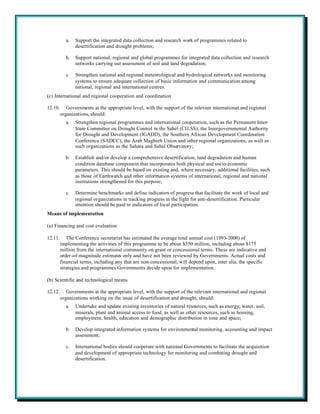a.   Support the integrated data collection and research work of programmes related to
                desertification and drought problems;

           b.   Support national, regional and global programmes for integrated data collection and research
                networks carrying out assessment of soil and land degradation;

           c.   Strengthen national and regional meteorological and hydrological networks and monitoring
                systems to ensure adequate collection of basic information and communication among
                national, regional and international centres.
(c) International and regional cooperation and coordination

12.10.      Governments at the appropriate level, with the support of the relevant international and regional
         organizations, should:
           a.   Strengthen regional programmes and international cooperation, such as the Permanent Inter-
                State Committee on Drought Control in the Sahel (CILSS), the Intergovernmental Authority
                for Drought and Development (IGADD), the Southern African Development Coordination
                Conference (SADCC), the Arab Maghreb Union and other regional organizations, as well as
                such organizations as the Sahara and Sahel Observatory;

           b.   Establish and/or develop a comprehensive desertification, land degradation and human
                condition database component that incorporates both physical and socio-economic
                parameters. This should be based on existing and, where necessary, additional facilities, such
                as those of Earthwatch and other information systems of international, regional and national
                institutions strengthened for this purpose;

           c.   Determine benchmarks and define indicators of progress that facilitate the work of local and
                regional organizations in tracking progress in the fight for anti-desertification. Particular
                attention should be paid to indicators of local participation.
Means of implementation

(a) Financing and cost evaluation

12.11.      The Conference secretariat has estimated the average total annual cost (1993-2000) of
         implementing the activities of this programme to be about $350 million, including about $175
         million from the international community on grant or concessional terms. These are indicative and
         order-of-magnitude estimates only and have not been reviewed by Governments. Actual costs and
         financial terms, including any that are non-concessional, will depend upon, inter alia, the specific
         strategies and programmes Governments decide upon for implementation.

(b) Scientific and technological means

12.12.      Governments at the appropriate level, with the support of the relevant international and regional
         organizations working on the issue of desertification and drought, should:
           a.   Undertake and update existing inventories of natural resources, such as energy, water, soil,
                minerals, plant and animal access to food, as well as other resources, such as housing,
                employment, health, education and demographic distribution in time and space;

           b.   Develop integrated information systems for environmental monitoring, accounting and impact
                assessment;

           c.   International bodies should cooperate with national Governments to facilitate the acquisition
                and development of appropriate technology for monitoring and combating drought and
                desertification.
 
