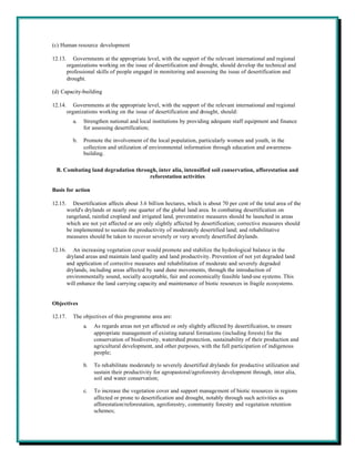 (c) Human resource development

12.13.      Governments at the appropriate level, with the support of the relevant international and regional
         organizations working on the issue of desertification and drought, should develop the technical and
         professional skills of people engaged in monitoring and assessing the issue of desertification and
         drought.

(d) Capacity-building

12.14.      Governments at the appropriate level, with the support of the relevant international and regional
         organizations working on the issue of desertification and drought, should:
           a.   Strengthen national and local institutions by providing adequate staff equipment and finance
                for assessing desertification;

           b.   Promote the involvement of the local population, particularly women and youth, in the
                collection and utilization of environmental information through education and awareness-
                building.

 B. Combating land degradation through, inter alia, intensified soil conservation, afforestation and
                                    reforestation activities

Basis for action

12.15.      Desertification affects about 3.6 billion hectares, which is about 70 per cent of the total area of the
         world's drylands or nearly one quarter of the global land area. In combating desertification on
         rangeland, rainfed cropland and irrigated land, preventative measures should be launched in areas
         which are not yet affected or are only slightly affected by desertification; corrective measures should
         be implemented to sustain the productivity of moderately desertified land; and rehabilitative
         measures should be taken to recover severely or very severely desertified drylands.

12.16.      An increasing vegetation cover would promote and stabilize the hydrological balance in the
         dryland areas and maintain land quality and land productivity. Prevention of not yet degraded land
         and application of corrective measures and rehabilitation of moderate and severely degraded
         drylands, including areas affected by sand dune movements, through the introduction of
         environmentally sound, socially acceptable, fair and economically feasible land-use systems. This
         will enhance the land carrying capacity and maintenance of biotic resources in fragile ecosystems.


Objectives

12.17.     The objectives of this programme area are:
                a.   As regards areas not yet affected or only slightly affected by desertification, to ensure
                     appropriate management of existing natural formations (including forests) for the
                     conservation of biodiversity, watershed protection, sustainability of their production and
                     agricultural development, and other purposes, with the full participation of indigenous
                     people;

                b.   To rehabilitate moderately to severely desertified drylands for productive utilization and
                     sustain their productivity for agropastoral/agroforestry development through, inter alia,
                     soil and water conservation;

                c.   To increase the vegetation cover and support management of biotic resources in regions
                     affected or prone to desertification and drought, notably through such activities as
                     afforestation/reforestation, agroforestry, community forestry and vegetation retention
                     schemes;
 