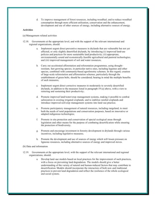 d.   To improve management of forest resources, including woodfuel, and to reduce woodfuel
                     consumption through more efficient utilization, conservation and the enhancement,
                     development and use of other sources of energy, including alternative sources of energy.
Activities

(a) Management-related activities

12.18.      Governments at the appropriate level, and with the support of the relevant international and
         regional organizations, should:
                a.   Implement urgent direct preventive measures in drylands that are vulnerable but not yet
                     affected, or only slightly desertified drylands, by introducing (i) improved land-use
                     policies and practices for more sustainable land productivity; (ii) appropriate,
                     environmentally sound and economically feasible agricultural and pastoral technologies;
                     and (iii) improved management of soil and water resources;

                b.   Carry out accelerated afforestation and reforestation programmes, using drought-
                     resistant, fast-growing species, in particular native ones, including legumes and other
                     species, combined with community-based agroforestry schemes. In this regard, creation
                     of large-scale reforestation and afforestation schemes, particularly through the
                     establishment of green belts, should be considered, bearing in mind the multiple benefits
                     of such measures;

                c.   Implement urgent direct corrective measures in moderately to severely desertified
                     drylands, in addition to the measures listed in paragraph 19 (a) above, with a view to
                     restoring and sustaining their productivity;

                d.   Promote improved land/water/crop-management systems, making it possible to combat
                     salinization in existing irrigated croplands; and to stabilize rainfed croplands and
                     introduce improved soil/crop-management systems into land-use practice;

                e.   Promote participatory management of natural resources, including rangeland, to meet
                     both the needs of rural populations and conservation purposes, based on innovative or
                     adapted indigenous technologies;

                f.   Promote in situ protection and conservation of special ecological areas through
                     legislation and other means for the purpose of combating desertification while ensuring
                     the protection of biodiversity;

                g.   Promote and encourage investment in forestry development in drylands through various
                     incentives, including legislative measures;

                h.   Promote the development and use of sources of energy which will lessen pressure on
                     ligneous resources, including alternative sources of energy and improved stoves.
(b) Data and information

12.19.      Governments at the appropriate level, with the support of the relevant international and regional
         organizations, should:
                a.   Develop land-use models based on local practices for the improvement of such practices,
                     with a focus on preventing land degradation. The models should give a better
                     understanding of the variety of natural and human-induced factors that may contribute to
                     desertification. Models should incorporate the interaction of both new and traditional
                     practices to prevent land degradation and reflect the resilience of the whole ecological
                     and social system;
 