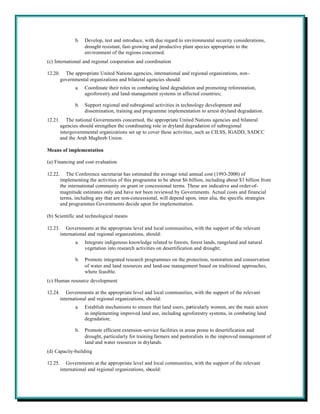 b.   Develop, test and introduce, with due regard to environmental security considerations,
                     drought resistant, fast-growing and productive plant species appropriate to the
                     environment of the regions concerned.
(c) International and regional cooperation and coordination

12.20.     The appropriate United Nations agencies, international and regional organizations, non-
         governmental organizations and bilateral agencies should:
                a.   Coordinate their roles in combating land degradation and promoting reforestation,
                     agroforestry and land-management systems in affected countries;

                b.   Support regional and subregional activities in technology development and
                     dissemination, training and programme implementation to arrest dryland degradation.
12.21.      The national Governments concerned, the appropriate United Nations agencies and bilateral
         agencies should strengthen the coordinating role in dryland degradation of subregional
         intergovernmental organizations set up to cover these activities, such as CILSS, IGADD, SADCC
         and the Arab Maghreb Union.

Means of implementation

(a) Financing and cost evaluation

12.22.      The Conference secretariat has estimated the average total annual cost (1993-2000) of
         implementing the activities of this programme to be about $6 billion, including about $3 billion from
         the international community on grant or concessional terms. These are indicative and order-of-
         magnitude estimates only and have not been reviewed by Governments. Actual costs and financial
         terms, including any that are non-concessional, will depend upon, inter alia, the specific strategies
         and programmes Governments decide upon for implementation.

(b) Scientific and technological means

12.23.      Governments at the appropriate level and local communities, with the support of the relevant
         international and regional organizations, should:
                a.   Integrate indigenous knowledge related to forests, forest lands, rangeland and natural
                     vegetation into research activities on desertification and drought;

                b.   Promote integrated research programmes on the protection, restoration and conservation
                     of water and land resources and land-use management based on traditional approaches,
                     where feasible.
(c) Human resource development

12.24.      Governments at the appropriate level and local communities, with the support of the relevant
         international and regional organizations, should:
                a.   Establish mechanisms to ensure that land users, particularly women, are the main actors
                     in implementing improved land use, including agroforestry systems, in combating land
                     degradation;

                b.   Promote efficient extension-service facilities in areas prone to desertification and
                     drought, particularly for training farmers and pastoralists in the improved management of
                     land and water resources in drylands.
(d) Capacity-building

12.25.      Governments at the appropriate level and local communities, with the support of the relevant
         international and regional organizations, should:
 