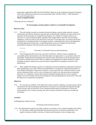 programmes supported by IMF and t he World Bank. Measures by the multilateral financial institutions
     such as the refinancing of interest on non-concessional loans with IDA reflows - "fifth dimension" -
     are noted with appreciation.
     Means of implementation

Financing and cost evaluation*

                    D. Encouraging economic policies conducive to sustainable development

Basis for action

2.31.    The unfavourable external environment facing developing countries makes domestic resource
     mobilization and efficient allocation and utilization of domestically mobilized resources all the more
     important for the promotion of sustainable development. In a number of countries, policies are
     necessary to correct misdirected public spending, large budget deficits and other macroeconomic
     imbalances, restrictive policies and distortions in the areas of exchange rates, investment and finance,
     and obstacles to entrepreneurship. In developed countries, continuing policy reform and adjustment,
     including appropriate savings rates, would help generate resources to support the transition to
     sustainable development both domestically and in developing countries.

         *****
                                * See chap. 33 (Financial resources and mechanisms).
         *****
2.32.    Good management that fosters the association of effective, efficient, honest, equitable and
     accountable public administration with individual rights and opportunities is an essential element for
     sustainable, broadly based development and sound economic performance at all development levels.
     All countries should increase their efforts to eradicate mismanagement of public and private affairs,
     including corruption, taking into account the factors responsible for, and agents involved in, this
     phenomenon.

2.33.    Many indebted developing countries are undergoing structural adjustment programmes relating to
     debt rescheduling or new loans. While such programmes are necessary for improving the balance in
     fiscal budgets and balance-of-payments accounts, in some cases they have resulted in adverse social
     and environmental effects, such as cuts in allocations for health care, education and environmental
     protection. It is important to ensure that structural adjustment programmes do not have negative
     impacts on the environment and social development so that such programmes can be more in line with
     the objectives of sustainable development.

Objectives

2.34.     It is necessary to establish, in the light of the country-specific conditions, economic policy reforms
     that promote the efficient planning and utilization of resources for sustainable development through
     sound economic and social policies, foster entrepreneurship and the incorporation of social and
     environmental costs in resource pricing, and remove sources of distortion in the area of trade and
     investment.


Activities

(a) Management-related activities

                                     Promoting sound economic policies

2.35. The industrialized countries and other countries in a position to do so should strengthen their efforts:
    a. To encourage a stable and predictable international economic environment, particularly with
        regard to monetary stability, real rates of interest and fluctuations in key exchange rates;
 