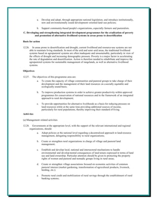 a.   Develop and adopt, through appropriate national legislation, and introduce institutionally,
                     new and environmentally sound development-oriented land-use policies;

                b.   Support community-based people's organizations, especially farmers and pastoralists.
C. Developing and strengthening integrated development programmes for the eradication of poverty
          and promotion of alternative livelihood systems in areas prone to desertification

Basis for action

12.26.      In areas prone to desertification and drought, current livelihood and resource-use systems are not
         able to maintain living standards. In most of the arid and semi-arid areas, the traditional livelihood
         systems based on agropastoral systems are often inadequate and unsustainable, particularly in view of
         the effects of drought and increasing demographic pressure. Poverty is a major factor in accelerating
         the rate of degradation and desertification. Action is therefore needed to rehabilitate and improve the
         agropastoral systems for sustainable management of rangelands, as well as alternative livelihood
         systems.

Objectives

12.27.     The objectives of this programme area are:
                a.   To create the capacity of village communities and pastoral groups to take charge of their
                     development and the management of their land resources on a socially equitable and
                     ecologically sound basis;

                b.   To improve production systems in order to achieve greater productivity within approved
                     programmes for conservation of national resources and in the framework of an integrated
                     approach to rural development;

                c.   To provide opportunities for alternative livelihoods as a basis for reducing pressure on
                     land resources while at the same time providing additional sources of income,
                     particularly for rural populations, thereby improving their standard of living.
Activi ties

(a) Management-related activities

12.28.      Governments at the appropriate level, with the support of the relevant international and regional
         organizations, should:
                a.   Adopt policies at the national level regarding a decentralized approach to land-resource
                     management, delegating responsibility to rural organizations;

                b.   Create or strengthen rural organizations in charge of village and pastoral land
                     management;

                c.   Establish and develop local, national and intersectoral mechanisms to handle
                     environmental and develop mental consequences of land tenure expressed in terms of land
                     use and land ownership. Particular attention should be given to protecting the property
                     rights of women and pastoral and nomadic groups living in rural areas;

                d.   Create or strengthen village associations focused on economic activities of common
                     pastoral interest (market gardening, transformation of agricultural products, livestock,
                     herding, etc.);

                e.   Promote rural credit and mobilization of rural savings through the establishment of rural
                     banking systems;
 