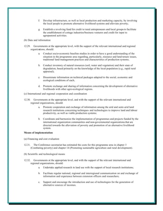 f.   Develop infrastructure, as well as local production and marketing capacity, by involving
                     the local people to promote alternative livelihood systems and alleviate poverty;

                g.   Establish a revolving fund for credit to rural entrepreneurs and local groups to facilitate
                     the establishment of cottage industries/business ventures and credit for input to
                     agropastoral activities.
(b) Data and information

12.29.      Governments at the appropriate level, with the support of the relevant international and regional
         organizations, should:
                a.   Conduct socio-economic baseline studies in order to have a good understanding of the
                     situation in the programme area regarding, particularly, resource and land tenure issues,
                     traditional land-management practices and characteristics of production systems;

                b.   Conduct inventory of natural resources (soil, water and vegetation) and their state of
                     degradation, based primarily on the knowledge of the local population (e.g., rapid rural
                     appraisal);

                c.   Disseminate information on technical packages adapted to the social, economic and
                     ecological conditions of each;

                d.   Promote exchange and sharing of information concerning the development of alternative
                     livelihoods with other agro-ecological regions.
(c) International and regional cooperation and coordination

12.30.      Governments at the appropriate level, and with the support of the relevant international and
         regional organizations, should:
                a.   Promote cooperation and exchange of information among the arid and semi-arid land
                     research institutions concerning techniques and technologies to improve land and labour
                     productivity, as well as viable production systems;

                b.   Coordinate and harmonize the implementation of programmes and projects funded by the
                     international organization communities and non-governmental organizations that are
                     directed towards the alleviation of poverty and promotion of an alternative livelihood
                     system.
Means of implementation

(a) Financing and cost evaluation

12.31.     The Conference secretariat has estimated the costs for this programme area in chapter 3
         (Combating poverty) and chapter 14 (Promoting sustainable agriculture and rural development).

(b) Scientific and technological means

12.32.      Governments at the appropriate level, and with the support of the relevant international and
         regional organizations, should:
                a.   Undertake applied research in land use with the support of local research institutions;

                b.   Facilitate regular national, regional and interregional communication on and exchange of
                     information and experience between extension officers and researchers;

                c.   Support and encourage the introduction and use of technologies for the generation of
                     alternative sources of incomes.
 