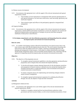 (c) Human resource development

12.33.      Governments at the appropriate level, with the support of the relevant international and regional
         organizations, should:
                a.   Train members of rural organizations in management skills and train agropastoralists in
                     such special techniques as soil and water conservation, water harvesting, agroforestry and
                     small-scale irrigation;

                b.   Train extension agents and officers in the participatory approach to integrated land
                     management.
(d) Capacity-building

12.34.      Governments at the appropriate level, with the support of the relevant international and regional
         organizations, should establish and maintain mechanisms to ensure the integration into sectoral and
         national development plans and programmes of strategies for poverty alleviation among the
         inhabitants of lands prone to desertification.


  D. Developing comprehensive anti -desertification programmes and integrating them into national
                    development plans and national environmental planning

Basis for action

12.35.      In a number of developing countries affected by desertification, the natural resource base is the
         main resource upon which the development process must rely. The social systems interacting with
         land resources make the problem much more complex, requiring an integrated approach to the
         planning and management of land resources. Action plans to combat desertification and drought
         should include management aspects of the environment and development, thus conforming with the
         approach of integrating national development plans and national environmental action plans.

Objectives

12.36.     The objectives of this programme area are:
                a.   To strengthen national institutional capabilities to develop appropriate anti-desertification
                     programmes and to integrate them into national development planning;

                b.   To develop and integrate strategic planning frameworks for the development, protection
                     and management of natural resources in dryland areas into national development plans,
                     including national plans to combat desertification, and environmental action plans in
                     countries most prone to desertification;

                c.   To initiate a long-term process for implementing and monitoring strategies related to
                     natural resources management;

                d.   To strengthen regional and international cooperation for combating desertification
                     through, inter alia, the adoption of legal and other instruments.
Activities

(a) Management-related activities

12.37.      Governments at the appropriate level, and with the support of the relevant international and
         regional organizations, should:
                a.   Establish or strengthen, national and local anti-desertification authorities within
                     government and local executive bodies, as well as local committees/associations of land
 