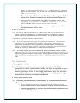 users, in all rural communities affected, with a view to organizing working cooperation
                     between all actors concerned, from the grass-roots level (farmers and pastoralists) to the
                     higher levels of government;

                b.   Develop national plans of action to combat desertification and as appropriate, make them
                     integral parts of national development plans and national environmental action plans;

                c.   Implement policies directed towards improving land use, managing common lands
                     appropriately, providing incentives to small farmers and pastoralists, involving women
                     and encouraging private investment in the development of drylands;

                d.   Ensure coordination among ministries and institutions working on anti-desertification
                     programmes at national and local levels.
(b) Data and information

12.38.      Governments at the appropriate level, and with the support of the relevant international and
         regional organizations, should promote information exchange and cooperation with respect to
         national planning and programming among affected countries, inter alia, through networking.

(c) International and regional cooperation and coordination

12.39.      The relevant international organizations, multilateral financial institutions, non-governmental
         organizations and bilateral agencies should strengthen their cooperation in assisting with the
         preparation of desertification control programmes and their integration into national planning
         strategies, with the establishment of national coordinating and systematic observation mechanisms
         and with the regional and global networking of these plans and mechanisms.

12.40.      The General Assembly, at its forty-seventh session, should be requested to establish, under the
         aegis of the General Assembly, an intergovernmental negotiating committee for the elaboration of an
         international convention to combat desertification in in those countries experiencing serious drought
         and/or desertification, particularly in Africa, with a view to finalizing such a convention by June
         1994.


Means of implementation

(a) Financing and cost evaluation

12.41.      The Conference secretariat has estimated the average total annual cost (1993-2000) of
         implementing the activities of this programme to be about $180 million, including about $90 million
         from the international community on grant or concessional terms. These are indicative and order-of-
         magnitude estimates only and have not been reviewed by Governments. Actual costs and financial
         terms, including any that are non-concessional, will depend upon, inter alia, the specific strategies
         and programmes Governments decide upon for implementation.

(b) Scientific and technological means

12.42.      Governments at the appropriate level, with the support of the relevant international and regional
         organizations, should:
                a.   Develop and introduce appropriate improved sustainable agricultural and pastoral
                     technologies that are socially and environmentally acceptable and economically feasible;

                b.   Undertake applied study on the integration of environmental and developmental activities
                     into national development plans.
 