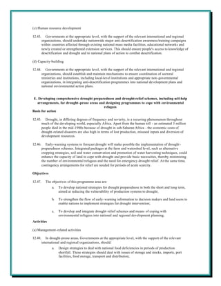 (c) Human resource development

12.43.      Governments at the appropriate level, with the support of the relevant international and regional
         organizations, should undertake nationwide major anti-desertification awareness/training campaigns
         within countries affected through existing national mass media facilities, educational networks and
         newly created or strengthened extension services. This should ensure people's access to knowledge of
         desertification and drought and to national plans of action to combat desertification.

(d) Capacity-building

12.44.      Governments at the appropriate level, with the support of the relevant international and regional
         organizations, should establish and maintain mechanisms to ensure coordination of sectoral
         ministries and institutions, including local-level institutions and appropriate non-governmental
         organizations, in integrating anti-desertification programmes into national development plans and
         national environmental action plans.


 E. Developing comprehensive drought preparedness and drought-relief schemes, including self-help
   arrangements, for drought-prone areas and designing programmes to cope with environmental
                                            refugees
Basis for action

12.45.      Drought, in differing degrees of frequency and severity, is a recurring phenomenon throughout
         much of the developing world, especially Africa. Apart from the human toll - an estimated 3 million
         people died in the mid-1980s because of drought in sub-Saharan Africa - the economic costs of
         drought -related disasters are also high in terms of lost production, misused inputs and diversion of
         development resources.

12.46.      Early-warning systems to forecast drought will make possible the implementation of drought -
         preparedness schemes. Integrated packages at the farm and watershed level, such as alternative
         cropping strategies, soil and water conservation and promotion of water harvesting techniques, could
         enhance the capacity of land to cope with drought and provide basic necessities, thereby minimizing
         the number of environmental refugees and the need for emergency drought relief. At the same time,
         contingency arrangements for relief are needed for periods of acute scarcity.

Objectives

12.47.     The objectives of this programme area are:
                a.   To develop national strategies for drought preparedness in both the short and long term,
                     aimed at reducing the vulnerability of production systems to drought;

                b.   To strengthen the flow of early-warning information to decision makers and land users to
                     enable nations to implement strategies for drought intervention;

                c.   To develop and integrate drought-relief schemes and means of coping with
                     environmental refugees into national and regional development planning.
Activities

(a) Management-related activities

12.48.      In drought-prone areas, Governments at the appropriate level, with the support of the relevant
         international and regional organizations, should:
                a.   Design strategies to deal with national food deficiencies in periods of production
                     shortfall. These strategies should deal with issues of storage and stocks, imports, port
                     facilities, food storage, transport and distribution;
 