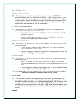 Means of implementation

(a) Financing and cost evaluation

12.51.      The Conference secretariat has estimated the average total annual cost (1993-2000) of
         implementing the activities of this programme to be about $1.2 billion, including about $1.1 billion
         from the international community on grant or concessional terms. These are indicative and order-of-
         magnitude estimates only and have not been reviewed by Governments. Actual costs and financial
         terms, including any that are non-concessional, will depend upon, inter alia, the specific strategies
         and programmes Governments decide upon for implementation.

(b) Scientific and technological means

12.52.      Governments at the appropriate level and drought -prone communities, with the support of the
         relevant international and regional organizations, should:
                a.   Use traditional mechanisms to cope with hunger as a means of channelling relief and
                     development assistance;

                b.   Strengthen and develop national, regional and local interdisciplinary research and
                     training capabilities for drought -prevention strategies.
(c) Human resource development

12.53.      Governments at the appropriate level, with the support of the relevant international and regional
         organizations, should:
                a.   Promote the training of decision makers and land users in the effective utilization of
                     information from early-warning systems;

                b.   Strengthen research and national training capabilities to assess the impact of drought and
                     to develop methodologies to forecast drought.
(d) Capacity-building

12.54.      Governments at the appropriate level, with the support of the relevant international and regional
         organizations, should:
                a.   Improve and maintain mechanisms with adequate staff, equipment and finances for
                     monitoring drought parameters to take preventive measures at regional, national and local
                     levels;

                b.   Establish interministerial linkages and coordinating units for drought monitoring, impact
                     assessment and management of drought-relief schemes.
  F. Encouraging and promoting popular participation and environmental education, focusing on
                desertification control and management of the effects of drought

Basis for action

12.55.      The experience to date on the successes and failures of programmes and projects points to the
         need for popular support to sustain activities related to desertification and drought control. But it is
         necessary to go beyond the theoretical ideal of popular participation and to focus on obtaining actual
         active popular involvement, rooted in the concept of partnership. This implies the sharing of
         responsibilities and the mutual involvement of all parties. In this context, this programme area should
         be considered an essential supporting component of all desertification-control and drought -related
         activities.

Objectives
 