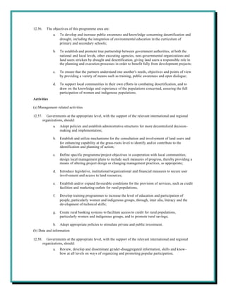 12.56.     The objectives of this programme area are:
                a.   To develop and increase public awareness and knowledge concerning desertification and
                     drought, including the integration of environmental education in the curriculum of
                     primary and secondary schools;

                b.   To establish and promote true partnership between government authorities, at both the
                     national and local levels, other executing agencies, non-governmental organizations and
                     land users stricken by drought and desertification, giving land users a responsible role in
                     the planning and execution processes in order to benefit fully from development projects;

                c.   To ensure that the partners understand one another's needs, objectives and points of view
                     by providing a variety of means such as training, public awareness and open dialogue;

                d.   To support local communities in their own efforts in combating desertification, and to
                     draw on the knowledge and experience of the populations concerned, ensuring the full
                     participation of women and indigenous populations.
Activities

(a) Management-related activities

12.57.      Governments at the appropriate level, with the support of the relevant international and regional
         organizations, should:
                a.   Adopt policies and establish administrative structures for more decentralized decision-
                     making and implementation;

                b.   Establish and utilize mechanisms for the consultation and involvement of land users and
                     for enhancing capability at the grass-roots level to identify and/or contribute to the
                     identification and planning of action;

                c.   Define specific programme/project objectives in cooperation with local communities;
                     design local management plans to include such measures of progress, thereby providing a
                     means of altering project design or changing management practices, as appropriate;

                d.   Introduce legislative, institutional/organizational and financial measures to secure user
                     involvement and access to land resources;

                e.   Establish and/or expand favourable conditions for the provision of services, such as credit
                     facilities and marketing outlets for rural populations;

                f.   Develop training programmes to increase the level of education and participation of
                     people, particularly women and indigenous groups, through, inter alia, literacy and the
                     development of technical skills;

                g.   Create rural banking systems to facilitate access to credit for rural populations,
                     particularly women and indigenous groups, and to promote rural savings;

                h.   Adopt appropriate policies to stimulate private and public investment.
(b) Data and information

12.58.      Governments at the appropriate level, with the support of the relevant international and regional
         organizations, should:
                a.   Review, develop and disseminate gender-disaggregated information, skills and know-
                     how at all levels on ways of organizing and promoting popular participation;
 