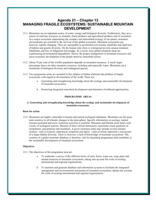 Agenda 21 – Chapter 13
MANAGING FRAGILE ECOSYSTEMS: SUSTAINABLE MOUNTAIN
                   DEVELOPMENT
13.1. Mountains are an important source of water, energy and biological diversity. Furthermore, they are a
      source of such key resources as minerals, forest products and agricultural products and of recreation.
      As a major ecosystem representing the complex and interrelated ecology of our planet, mountain
      environments are essential to the survival of the global ecosystem. Mountain ecosystems are,
      however, rapidly changing. They are susceptible to accelerated soil erosion, landslides and rapid loss
      of habitat and genetic diversity. On the human side, there is widespread poverty among mountain
      inhabitants and loss of indigenous knowledge. As a result, most global mountain areas are
      experiencing environmental degradation. Hence, the proper management of mountain resources and
      socio-economic development of the people deserves immediate action.

13.2. About 10 per cent of the world's population depends on mountain resources. A much larger
      percentage draws on other mountain resources, including and especially water. Mountains are a
      storehouse of biological diversity and endangered species.

13.3. Two programme areas are included in this chapter to further elaborate the problem of fragile
      ecosystems with regard to all mountains of the world. These are:
             a.    Generating and strengthening knowledge about the ecology and sustainable development
                   of mountain ecosystems;

             b.    Promoting integrated watershed development and alternative livelihood opportunities.

                                          PROGRAMME AREAS

   A. Generating and strengthening knowledge about the ecology and sustainable development of
                                      mountain ecosystems

Basis for action

13.4. Mountains are highly vulnerable to human and natural ecological imbalance. Mountains are the areas
      most sensitive to all climatic changes in the atmo sphere. Specific information on ecology, natural
      resource potential and socio-economic activities is essential. Mountain and hillside areas hold a rich
      variety of ecological systems. Because of their vertical dimensions, mountains create gradients of
      temperature, precipitation and insolation. A given mountain slope may include several climatic
      systems - such as tropical, subtropical, temperate and alpine - each of which represents a microcosm
      of a larger habitat diversity. There is, however, a lack of knowledge of mountain ecosystems. The
      creation of a global mountain database is therefore vital for launching programmes that contribute to
      the sustainable development of mountain ecosystems.

Objectives

13.5. The objectives of this programme area are:
             a.    To undertake a survey of the different forms of soils, forest, water use, crop, plant and
                   animal resources of mountain ecosystems, taking into account the work of existing
                   international and regional organizations;

             b.    To maintain and generate database and information systems to facilitate the integrated
                   management and environmental assessment of mountain ecosystems, taking into account
                   the work of existing international and regional organizations;
 