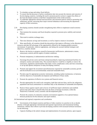 b.   To stimulate savings and reduce fiscal deficits;
    c.   To ensure that the processes of policy coordination take into account the interests and concerns of
         the developing countries, including the need to promote positive action to support the efforts of
         the least developed countries to halt their marginalization in the world economy;
    d.   To undertake appropriate national macroeconomic and structural policies aimed at promoting non-
         inflationary growth, narrowing their major external imbalances and increasing the adjustment
         capacity of their economies.

2.36.    Developing countries should consider strengthening their efforts to implement sound economic
     policies:
    a.   That maintain the monetary and fiscal discipline required to promote price stability and external
         balance;

    b.   That result in realistic exchange rates;

    c.   That raise domestic savings and investment, as well as improve returns to investment.
2.37.    More specifically, all countries should develop policies that improve efficiency in the allocation of
     resources and take full advantage of the opportunities offered by the changing global economic
     environment. In particular, wherever appropriate, and taking into account national strategies and
     objectives, countries should:
    a.   Remove the barriers to progress caused by bureaucratic inefficiencies, administrative strains,
         unnecessary controls and the neglect of market conditions;

    b.   Promote transparency in administration and decision-making;

    c.   Encourage the private sector and foster entrepreneurship by improving institutional facilities for
         enterprise creation and market entry. The essential objective would be to simplify or remove the
         restrictions, regulations and formalities that make it more complicated, costly and time-consuming
         to set up and operate enterprises in many developing countries;

    d.   Promote and support the investment and infrastructure required for sustainable economic growth
         and diversification on an environmentally sound and sustainable basis;

    e.   Provide scope for appropriate economic instruments, including market mechanisms, in harmony
         with the objectives of sustainable development and fulfilment of basic needs;

    f.   Promote the operation of effective tax systems and financial sectors;

    g.   Provide opportunities for small-scale enterprises, both farm and non-farm, and for the indigenous
         population and local communities to contribute fully to the attainment of sustainable development;

    h.   Remove biases against exports and in favour of inefficient import substitution and establish
         policies that allow them to benefit fully from the flows of foreign investment, within the
         framework of national, social, economic and developmental goals;

    i.   Promote the creation of a domestic economic environment supportive of an optimal balance
         between production for the domestic and export markets.
(b) International and regional cooperation and coordination

2.38.     Governments of developed countries and those of other countries in a position to do so should,
     directly or through appropriate international and regional organizations and international lending
     institutions, enhance their efforts to provide developing countries with increased technical assistance
     for the following:
    a.   Capacity-building in the nation's design and implementation of economic policies, upon request;
 
