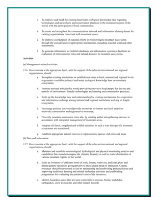 c.   To improve and build the existing land/water ecological knowledge base regarding
                  technologies and agricultural and conservation practices in the mountain regions of the
                  world, with the participation of local communities;

             d.   To create and strengthen the communications network and information clearing-house for
                  existing organizations concerned with mountain issues;

             e.   To improve coordination of regional efforts to protect fragile mountain ecosystems
                  through the consideration of appropriate mechanisms, including regional legal and other
                  instruments;

             f.   To generate information to establish databases and information systems to facilitate an
                  evaluation of environmental risks and natural disasters in mountain ecosystems.
Activities

(a) Management-related activities

13.6. Governments at the appropriate level, with the support of the relevant international and regional
      organizations, should:
             a.   Strengthen existing institutions or establish new ones at local, national and regional levels
                  to generate a multidisciplinary land/water ecological knowledge base on mountain
                  ecosystems;

             b.   Promote national policies that would provide incentives to local people for the use and
                  transfer of environment-friendly technologies and farming and conservation practices;

             c.   Build up the knowledge base and understanding by creating mechanisms for cooperation
                  and information exchange among national and regional institutions working on fragile
                  ecosystems;

             d.   Encourage policies that would provide incentives to farmers and local people to
                  undertake conservation and regenerative measures;

             e.   Diversify mountain economies, inter alia, by creating and/or strengthening tourism, in
                  accordance with integrated management of mountain areas;

             f.   Integrate all forest, rangeland and wildlife activities in such a way that specific mountain
                  ecosystems are maintained;

             g.   Establish appropriate natural reserves in representative species -rich sites and areas.
(b) Data and information

13.7. Governments at the appropriate level, with the support of the relevant international and regional
      organizations, should:
             a.   Maintain and establish meteorological, hydrological and physical monitoring analysis and
                  capabilities that would encompass the climatic diversity as well as water distribution of
                  various mountain regions of the world;

             b.   Build an inventory of different forms of soils, forests, water use, and crop, plant and
                  animal genetic resources, giving priority to those under threat of extinction. Genetic
                  resources should be protected in situ by maintaining and establishing protected areas and
                  improving traditional farming and animal husbandry activities and establishing
                  programmes for evaluating the potential value of the resources;

             c.   Identify hazardous areas that are most vulnerable to erosion, floods, landslides,
                  earthquakes, snow avalanches and other natural hazards;
 