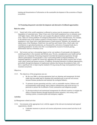 training and dissemination of information on the sustainable development of the economies of fragile
      ecosystems.




         B. Promoting integrated watershed development and alternative livelihood opportunities

Basis for action

13.13.      Nearly half of the world's population is affected in various ways by mountain ecology and the
         degradation of watershed areas. About 10 per cent of the Earth's population lives in mountain areas
         with higher slopes, while about 40 per cent occupies the adjacent medium- and lower-watershed
         areas. There are serious problems of ecological deterioration in these watershed areas. For example,
         in the hillside areas of the Andean countries of South America a large portion of the farming
         population is now faced with a rapid deterioration of land resources. Similarly, the mountain and
         upland areas of the Himalayas, South-East Asia and East and Central Africa, which make vital
         contributions to agricultural production, are threatened by cultivation of marginal lands due to
         expanding population. In many areas this is accompanied by excessive livestock grazing,
         deforestation and loss of biomass cover.

13.14.      Soil erosion can have a devastating impact on the vast numbers of rural people who depend on
         rainfed agriculture in the mountain and hillside areas. Poverty, unemployment, poor health and bad
         sanitation are widespread. Promoting integrated watershed development programmes through
         effective participation of local people is a key to preventing further ecological imbalance. An
         integrated approach is needed for conserving, upgrading and using the natural resource base of land,
         water, plant, animal and human resources. In addition, promoting alternative livelihood opportunities,
         particularly through development of employment schemes that increase the productive base, will
         have a significant role in improving the standard of living among the large rural population living in
         mountain ecosystems.

Objectives

13.15.     The objectives of this programme area are:
                a.   By the year 2000, to develop appropriate land-use planning and management for both
                     arable and non-arable land in mountain-fed watershed areas to prevent soil erosion,
                     increase biomass production and maintain the ecological balance;

                b.   To promote income-generating activities, such as sustainable tourism, fisheries and
                     environmentally sound mining, and to improve infrastructure and social services, in
                     particular to protect the livelihoods of local communities and indigenous people;

                c.   To develop technical and institutional arrangements for affected countries to mitigate the
                     effects of natural disasters through hazard-prevention measures, risk zoning, early-
                     warning systems, evacuation plans and emergency supplies.
Activities

(a) Management-related activities

13.16.      Governments at the appropriate level, with the support of the relevant int ernational and regional
         organizations, should:
                a.   Undertake measures to prevent soil erosion and promote erosion-control activities in all
                     sectors;
 