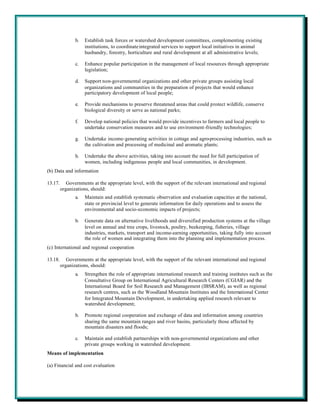 b.   Establish task forces or watershed development committees, complementing existing
                     institutions, to coordinate integrated services to support local initiatives in animal
                     husbandry, forestry, horticulture and rural development at all administrative levels;

                c.   Enhance popular participation in the management of local resources through appropriate
                     legislation;

                d.   Support non-governmental organizations and other private groups assisting local
                     organizations and communities in the preparation of projects that would enhance
                     participatory development of local people;

                e.   Provide mechanisms to preserve threatened areas that could protect wildlife, conserve
                     biological diversity or serve as national parks;

                f.   Develop national policies that would provide incentives to farmers and local people to
                     undertake conservation measures and to use environment-friendly technologies;

                g.   Undertake income-generating activities in cottage and agro-processing industries, such as
                     the cultivation and processing of medicinal and aromatic plants;

                h.   Undertake the above activities, taking into account the need for full participation of
                     women, including indigenous people and local communities, in development.
(b) Data and information

13.17.      Governments at the appropriate level, with the support of the relevant international and regional
         organizations, should:
                a.   Maintain and establish systematic observation and evaluation capacities at the national,
                     state or provincial level to generate information for daily operations and to assess the
                     environmental and socio-economic impacts of projects;

                b.   Generate data on alternative livelihoods and diversified production systems at the village
                     level on annual and tree crops, livestock, poultry, beekeeping, fisheries, village
                     industries, markets, transport and income-earning opportunities, taking fully into account
                     the role of women and integrating them into the planning and implementation process.
(c) International and regional cooperation

13.18.      Governments at the appropriate level, with the support of the relevant international and regional
         organizations, should:
                a.   Strengthen the role of appropriate international research and training institutes such as the
                     Consultative Group on International Agricultural Research Centers (CGIAR) and the
                     International Board for Soil Research and Management (IBSRAM), as well as regional
                     research centres, such as the Woodland Mountain Institutes and the International Center
                     for Integrated Mountain Development, in undertaking applied research relevant to
                     watershed development;

                b.   Promote regional cooperation and exchange of data and information among countries
                     sharing the same mountain ranges and river basins, particularly those affected by
                     mountain disasters and floods;

                c.   Maintain and establish partnerships with non-governmental organizations and other
                     private groups working in watershed development.
Means of implementation

(a) Financial and cost evaluation
 