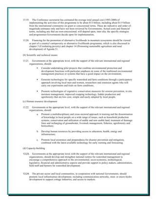 13.19.      The Conference secretariat has estimated the average total annual cost (1993-2000) of
         implementing the activities of this programme to be about $13 billion, including about $1.9 billion
         from the international community on grant or concessional terms. These are indicative and order-of-
         magnitude estimates only and have not been reviewed by Governments. Actual costs and financial
         terms, including any that are non-concessional, will depend upon, inter alia, the specific strategies
         and programmes Governments decide upon for implementation.

13.20.      Financing for the promotion of alternative livelihoods in mountain ecosystems should be viewed
         as part of a country's anti-poverty or alternative livelihoods programme, which is also discussed in
         chapter 3 (Combating poverty) and chapter 14 (Promoting sustainable agriculture and rural
         development) of Agenda 21.

(b) Scientific and technical means

13.21.      Governments at the appropriate level, with the support of the relevant international and regional
         organizations, should:
                •    Consider undertaking pilot projects that combine environmental protection and
                     development functions with particular emphasis on some of the traditional environmental
                     management practices or systems that have a good impact on the environment;

                •    Generate technologies for specific watershed and farm conditions through a participatory
                     approach involving local men and women, researchers and extension agents who will
                     carry out experiments and trials on farm conditions;

                •    Promote technologies of vegetative conservation measures for erosion prevention, in situ
                     moisture management, improved cropping technology, fodder production and
                     agroforestry that are low-cost, simple and easily adopted by local people.
(c) Human resource development

13.22.      Governments at the appropriate level, with the support of the relevant international and regional
         organizations, should:
                a.   Promote a multidisciplinary and cross-sectoral approach in training and the dissemination
                     of knowledge to local people on a wide range of issues, such as household production
                     systems, conservation and utilization of arable and non-arable land, treatment of drainage
                     lines and recharging of groundwater, livestock management, fisheries, agroforestry and
                     horticulture;

                b.   Develop human resources by providing access to education, health, energy and
                     infrastructure;

                c.   Promote local awareness and preparedness for disaster prevention and mitigation,
                     combined with the latest available technology for early warning and forecasting.

(d) Capacity-building

13.23.      Governments at the appropriate level, with the support of the relevant international and regional
         organizations, should develop and strengthen national centres for watershed management to
         encourage a comprehensive approach to the environmental, socio-economic, technological,
         legislative, financial and administrative aspects and provide support to policy makers, administrators,
         field staff and farmers for watershed development.


13.24.      The private sector and local communities, in cooperation with national Governments, should
         promote local infrastructure development, including communication networks, mini- or micro-hydro
         development to support cottage industries, and access to markets.
 