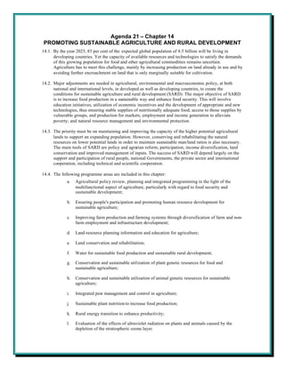 Agenda 21 – Chapter 14
PROMOTING SUSTAINABLE AGRICULTURE AND RURAL DEVELOPMENT
14.1. By the year 2025, 83 per cent of the expected global population of 8.5 billion will be living in
      developing countries. Yet the capacity of available resources and technologies to satisfy the demands
      of this growing population for food and other agricultural commodities remains uncertain.
      Agriculture has to meet this challenge, mainly by increasing production on land already in use and by
      avoiding further encroachment on land that is only marginally suitable for cultivation.

14.2. Major adjustments are needed in agricultural, environmental and macroeconomic policy, at both
      national and international levels, in developed as well as developing countries, to create the
      conditions for sustainable agriculture and rural development (SARD). The major objective of SARD
      is to increase food production in a sustainable way and enhance food security. This will involve
      education initiatives, utilization of economic incentives and the development of appropriate and new
      technologies, thus ensuring stable supplies of nutritionally adequate food, access to those supplies by
      vulnerable groups, and production for markets; employment and income generation to alleviate
      poverty; and natural resource management and environmental protection.

14.3. The priority must be on maintaining and improving the capacity of the higher potential agricultural
      lands to support an expanding population. However, conserving and rehabilitating the natural
      resources on lower potential lands in order to maintain sustainable man/land ratios is also necessary.
      The main tools of SARD are policy and agrarian reform, participation, income diversification, land
      conservation and improved management of inputs. The success of SARD will depend largely on the
      support and participation of rural people, national Governments, the private sector and international
      cooperation, including technical and scientific cooperation.

14.4. The following programme areas are included in this chapter:
             a.   Agricultural policy review, planning and integrated programming in the light of the
                  multifunctional aspect of agriculture, particularly with regard to food security and
                  sustainable development;

             b.   Ensuring people's participation and promoting human resource development for
                  sustainable agriculture;

             c.   Improving farm production and farming systems through diversification of farm and non-
                  farm employment and infrastructure development;

             d.   Land-resource planning information and education for agriculture;

             e.   Land conservation and rehabilitation;

             f.   Water for sustainable food production and sustainable rural development;

             g.   Conservation and sustainable utilization of plant genetic resources for food and
                  sustainable agriculture;

             h.   Conservation and sustainable utilization of animal genetic resources for sustainable
                  agriculture;

             i.   Integrated pest management and control in agriculture;

             j.   Sustainable plant nutrition to increase food production;

             k.   Rural energy transition to enhance productivity;

             l.   Evaluation of the effects of ultraviolet radiation on plants and animals caused by the
                  depletion of the stratospheric ozone layer.
 
