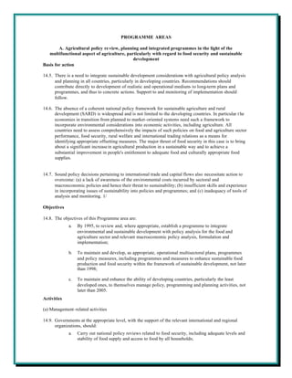 PROGRAMME AREAS

        A. Agricultural policy re view, planning and integrated programmes in the light of the
   multifunctional aspect of agriculture, particularly with regard to food security and sustainable
                                              development
Basis for action

14.5. There is a need to integrate sustainable development considerations with agricultural policy analysis
      and planning in all countries, particularly in developing countries. Recommendations should
      contribute directly to development of realistic and operational medium- to long-term plans and
      programmes, and thus to concrete actions. Support to and monitoring of implementation should
      follow.

14.6. The absence of a coherent national policy framework for sustainable agriculture and rural
      development (SARD) is widespread and is not limited to the developing countries. In particular t he
      economies in transition from planned to market-oriented systems need such a framework to
      incorporate environmental considerations into economic activities, including agriculture. All
      countries need to assess comprehensively the impacts of such policies on food and agriculture sector
      performance, food security, rural welfare and international trading relations as a means for
      identifying appropriate offsetting measures. The major thrust of food security in this case is to bring
      about a significant increase in agricultural production in a sustainable way and to achieve a
      substantial improvement in people's entitlement to adequate food and culturally appropriate food
      supplies.


14.7. Sound policy decisions pertaining to international trade and capital flows also necessitate action to
      overcome: (a) a lack of awareness of the environmental costs incurred by sectoral and
      macroeconomic policies and hence their threat to sustainability; (b) insufficient skills and experience
      in incorporating issues of sustainability into policies and programmes; and (c) inadequacy of tools of
      analysis and monitoring. 1/

Objectives

14.8. The objectives of this Programme area are:
             a.   By 1995, to review and, where appropriate, establish a programme to integrate
                  environmental and sustainable development with policy analysis for the food and
                  agriculture sector and relevant macroeconomic policy analysis, formulation and
                  implementation;

             b.   To maintain and develop, as appropriate, operational multisectoral plans, programmes
                  and policy measures, including programmes and measures to enhance sustainable food
                  production and food security within the framework of sustainable development, not later
                  than 1998;

             c.   To maintain and enhance the ability of developing countries, particularly the least
                  developed ones, to themselves manage policy, programming and planning activities, not
                  later than 2005.
Activities

(a) Management-related activities

14.9. Governments at the appropriate level, with the support of the relevant international and regional
      organizations, should:
             a.   Carry out national policy reviews related to food security, including adequate levels and
                  stability of food supply and access to food by all households;
 