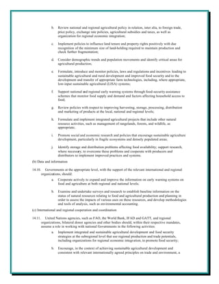 b.   Review national and regional agricultural policy in relation, inter alia, to foreign trade,
                     price policy, exchange rate policies, agricultural subsidies and taxes, as well as
                     organization for regional economic integration;

                c.   Implement policies to influence land tenure and property rights positively with due
                     recognition of the minimum size of land-holding required to maintain production and
                     check further fragmentation;

                d.   Consider demographic trends and population movements and identify critical areas for
                     agricultural production;

                e.   Formulate, introduce and monitor policies, laws and regulations and incentives leading to
                     sustainable agricultural and rural development and improved food security and to the
                     development and transfer of appropriate farm technologies, including, where appropriate,
                     low-input sustainable agricultural (LISA) systems;

                f.   Support national and regional early warning systems through food-security assistance
                     schemes that monitor food supply and demand and factors affecting household access to
                     food;

                g.   Review policies with respect to improving harvesting, storage, processing, distribution
                     and marketing of products at the local, national and regional levels;

                h.   Formulate and implement integrated agricultural projects that include other natural
                     resource activities, such as management of rangelands, forests, and wildlife, as
                     appropriate;

                i.   Promote social and economic research and policies that encourage sustainable agriculture
                     development, particularly in fragile ecosystems and densely populated areas;

                j.   Identify storage and distribution problems affecting food availability; support research,
                     where necessary, to overcome these problems and cooperate with producers and
                     distributors to implement improved practices and systems.
(b) Data and information

14.10.      Governments at the appropriate level, with the support of the relevant international and regional
         organizations, should:
                a.   Cooperate actively to expand and improve the information on early warning systems on
                     food and agriculture at both regional and national levels;

                b.   Examine and undertake surveys and research to establish baseline information on the
                     status of natural resources relating to food and agricultural production and planning in
                     order to assess the impacts of various uses on these resources, and develop methodologies
                     and tools of analysis, such as environmental accounting.
(c) International and regional cooperation and coordination

14.11.      United Nations agencies, such as FAO, the World Bank, IFAD and GATT, and regional
         organizations, bilateral donor agencies and other bodies should, within their respective mandates,
         assume a role in working with national Governments in the following activities:
                a.   Implement integrated and sustainable agricultural development and food security
                     strategies at the subregional level that use regional production and trade potentials,
                     including organizations for regional economic integration, to promote food security;

                b.   Encourage, in the context of achieving sustainable agricultural development and
                     consistent with relevant internationally agreed principles on trade and environment, a
 