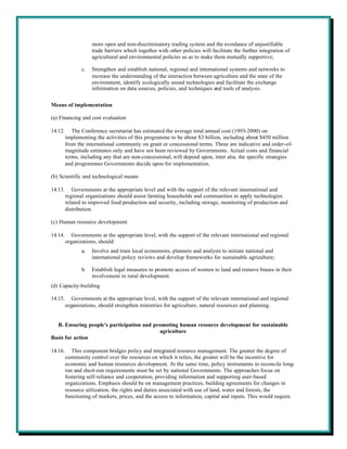 more open and non-discriminatory trading system and the avoidance of unjustifiable
                     trade barriers which together with other policies will facilitate the further integration of
                     agricultural and environmental policies so as to make them mutually supportive;

                c.   Strengthen and establish national, regional and international systems and networks to
                     increase the understanding of the interaction between agriculture and the state of the
                     environment, identify ecologically sound technologies and facilitate the exchange
                     information on data sources, policies, and techniques and tools of analysis.


Means of implementation

(a) Financing and cost evaluation

14.12.      The Conference secretariat has estimated the average total annual cost (1993-2000) on
         implementing the activities of this programme to be about $3 billion, including about $450 million
         from the international community on grant or concessional terms. These are indicative and order-of-
         magnitude estimates only and have not been reviewed by Governments. Actual costs and financial
         terms, including any that are non-concessional, will depend upon, inter alia, the specific strategies
         and programmes Governments decide upon for implementation.

(b) Scientific and technological means

14.13.      Governments at the appropriate level and with the support of the relevant international and
         regional organizations should assist farming households and communities to apply technologies
         related to improved food production and security, including storage, monitoring of production and
         distribution.

(c) Human resource development

14.14.      Governments at the appropriate level, with the support of the relevant international and regional
         organizations, should:
                a.   Involve and train local economists, planners and analysts to initiate national and
                     international policy reviews and develop frameworks for sustainable agriculture;

                b.   Establish legal measures to promote access of women to land and remove biases in their
                     involvement in rural development.
(d) Capacity-building

14.15.      Governments at the appropriate level, with the support of the relevant international and regional
         organizations, should strengthen ministries for agriculture, natural resources and planning.


  B. Ensuring people's participation and promoting human resource development for sustainable
                                           agriculture
Basis for action

14.16.      This component bridges policy and integrated resource management. The greater the degree of
         community control over the resources on which it relies, the greater will be the incentive for
         economic and human resources development. At the same time, policy instruments to reconcile long-
         run and short-run requirements must be set by national Governments. The approaches focus on
         fostering self-reliance and cooperation, providing information and supporting user-based
         organizations. Emphasis should be on management practices, building agreements for changes in
         resource utilization, the rights and duties associated with use of land, water and forests, the
         functioning of markets, prices, and the access to information, capital and inputs. This would require
 