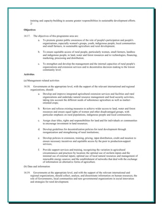 training and capacity-building to assume greater responsibilities in sustainable development efforts.
         2/

Objectives

14.17.     The objectives of this programme area are:
                a.   To promote greater public awareness of the role of people's participation and people's
                     organizations, especially women's groups, youth, indigenous people, local communities
                     and small farmers, in sustainable agriculture and rural development;

                b.   To ensure equitable access of rural people, particularly women, small farmers, landless
                     and indigenous people, to land, water and forest resources and to t echnologies, financing,
                     marketing, processing and distribution;

                c.   To strengthen and develop the management and the internal capacities of rural people's
                     organizations and extension services and to decentralize decision-making to the lowest
                     community level.
Activities

(a) Management-related activities

14.18.      Governments at the appropriate level, with the support of the relevant international and regional
         organizations, should:
                a.   Develop and improve integrated agricultural extension services and facilities and rural
                     organizations and undertake natural resource management and food security activities,
                     taking into account the different needs of subsistence agriculture as well as market -
                     oriented crops;

                b.   Review and refocus existing measures to achieve wider access to land, water and forest
                     resources and ensure equal rights of women and other disadvantaged groups, with
                     particular emphasis on rural populations, indigenous people and local communities;

                c.   Assign clear titles, rights and responsibilities for land and for individuals or communities
                     to encourage investment in land resources;

                d.   Develop guidelines for decentralization policies for rural development through
                     reorganization and strengthening of rural institutions;

                e.   Develop policies in extension, training, pricing, input distribution, credit and taxation to
                     ensure necessary incentives and equitable access by the poor to production-support
                     services;

                f.   Provide support services and training, recognizing the variation in agricultural
                     circumstances and practices by location; the optimal use of on-farm inputs and the
                     minimal use of external inputs; optimal use of local natural resources and management of
                     renewable energy sources; and the establishment of networks that deal with the exchange
                     of information on alternative forms of agriculture.
(b) Data and information

14.19.      Governments at the appropriate level, and with the support of the relevant international and
         regional organizations, should collect, analyse, and disseminate information on human resources, the
         role of Governments, local communities and non-governmental organizations in social innovation
         and strategies for rural development.
 