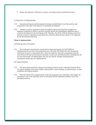 b.   Design and operation of efficient tax systems, accounting systems and financial sectors;




(c) Promotion of entrepreneurship.

2.39.    International financial and development institutions should further review their policies and
     programmes in the light of the objective of sustainable development.

2.40.     Stronger economic cooperation among developing countries has long been accepted as an
     important component of efforts to promote economic growth and technological capabilities and to
     accelerate development in the developing world. Therefore, the efforts of the developing countries to
     promote economic cooperation among themselves should be enhanced and continue to be supported
     by the international community.

Means of implementation

(a) Financing and cost evaluation


2.41.    The Conference secretariat has estimated the average total annual cost (1993-2000) of
     implementing the activities in this programme area to be about $50 million from the international
     community on grant or concessional terms. These are indicative and order-of-magnitude estimates
     only and have not been reviewed by Governments. Actual costs and financial terms, including any that
     are non-concessional, will depend upon, inter alia, the specific strategies and programmes
     Governments decide upon for implementation.

(b) Capacity-building


2.42.     The above-mentioned policy changes in developing countries involve substantial national efforts
     for capacity-building in the areas of public administration, central banking, tax administration, savings
     institutions and financial markets.

2.43.    Particular efforts in the implementation of the four programme areas identified in this chapter are
     warranted in view of the especially acute environmental and developmental problems of the least
     developed countries.
 