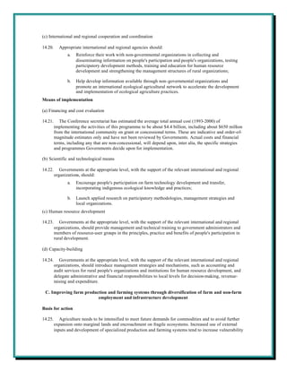(c) International and regional cooperation and coordination

14.20.     Appropriate international and regional agencies should:
                a.   Reinforce their work with non-governmental organizations in collecting and
                     disseminating information on people's participation and people's organizations, testing
                     participatory development methods, training and education for human resource
                     development and strengthening the management structures of rural organizations;

                b.   Help develop information available through non-governmental organizations and
                     promote an international ecological agricultural network to accelerate the development
                     and implementation of ecological agriculture practices.
Means of implementation

(a) Financing and cost evaluation

14.21.      The Conference secretariat has estimated the average total annual cost (1993-2000) of
         implementing the activities of this programme to be about $4.4 billion, including about $650 million
         from the international community on grant or concessional terms. These are indicative and order-of-
         magnitude estimates only and have not been reviewed by Governments. Actual costs and financial
         terms, including any that are non-concessional, will depend upon, inter alia, the specific strategies
         and programmes Governments decide upon for implementation.

(b) Scientific and technological means

14.22.      Governments at the appropriate level, with the support of the relevant international and regional
         organizations, should:
                a.   Encourage people's participation on farm technology development and transfer,
                     incorporating indigenous ecological knowledge and practices;

                b.   Launch applied research on participatory methodologies, management strategies and
                     local organizations.
(c) Human resource development

14.23.      Governments at the appropriate level, with the support of the relevant international and regional
         organizations, should provide management and technical training to government administrators and
         members of resource-user groups in the principles, practice and benefits of people's participation in
         rural development.

(d) Capacity-building

14.24.      Governments at the appropriate level, with the support of the relevant international and regional
         organizations, should introduce management strategies and mechanisms, such as accounting and
         audit services for rural people's organizations and institutions for human resource development, and
         delegate administrative and financial responsibilities to local levels for decision-making, revenue-
         raising and expenditure.

 C. Improving farm production and farming systems through diversification of farm and non-farm
                         employment and infrastructure development

Basis for action

14.25.      Agriculture needs to be intensified to meet future demands for commodities and to avoid further
         expansion onto marginal lands and encroachment on fragile ecosystems. Increased use of external
         inputs and development of specialized production and farming systems tend to increase vulnerability
 