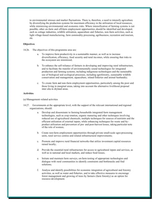 to environmental stresses and market fluctuations. There is, therefore, a need to intensify agriculture
         by diversifying the production systems for maximum efficiency in the utilization of local resources,
         while minimizing environmental and economic risks. Where intensification of farming systems is not
         possible, other on-farm and off-farm employment opportunities should be identified and developed,
         such as cottage industries, wildlife utilization, aquaculture and fisheries, non-farm activities, such as
         light village-based manufacturing, farm commodity processing, agribusiness, recreation and tourism,
         etc.

Objectives

14.26.     The objectives of this programme area are:
                a.   To improve farm productivity in a sustainable manner, as well as to increase
                     diversification, efficiency, food security and rural incomes, while ensuring that risks to
                     the ecosystem are minimized;

                b.   To enhance the self-reliance of farmers in developing and improving rural infrastructure,
                     and to facilitate the transfer of environmentally sound technologies for integrated
                     production and farming systems, including indigenous technologies and the sustainable
                     use of biological and ecological processes, including agroforestry, sustainable wildlife
                     conservation and management, aquaculture, inland fisheries and animal husbandry;

                c.   To create farm and non-farm employment opportunities, particularly among the poor and
                     those living in marginal areas, taking into account the alternative livelihood proposal
                     inter alia in dryland areas.
Activities

(a) Management-related activities

14.27.      Governments at the appropriate level, with the support of the relevant international and regional
         organizations, should:
                a.   Develop and disseminate to farming households integrated farm management
                     technologies, such as crop rotation, organic manuring and other techniques involving
                     reduced use of agricultural chemicals, multiple techniques for sources of nutrients and the
                     efficient utilization of external inputs, while enhancing techniques for waste and by-
                     product utilization and prevention of pre- and post-harvest losses, taking particular note
                     of the role of women;

                b.   Create non-farm employment opportunities through private small-scale agro-processing
                     units, rural service centres and related infrastructural improvements;

                c.   Promote and improve rural financial networks that utilize investment capital resources
                     raised locally;

                d.   Provide the essential rural infrastructure for access to agricultural inputs and services, as
                     well as to national and local markets, and reduce food losses;

                e.   Initiate and maintain farm surveys, on-farm testing of appropriate technologies and
                     dialogue with rural communities to identify constraints and bottlenecks and find
                     solutions;

                f.   Analyse and identify possibilities for economic integration of agricultural and forestry
                     activities, as well as water and fisheries, and to take effective measures to encourage
                     forest management and growing of trees by farmers (farm forestry) as an option for
                     resource development.
 