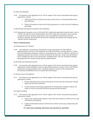 (b) Data and information

14.28.      Governments at the appropriate level, with the support of the relevant international and regional
         organizations, should:
                a.    Analyse the effects of technical innovations and incentives on farm-household income
                      and well-being;

                b.    Initiate and maintain on-farm and off-farm programmes to collect and record indigenous
                      knowledge.
(c) International and regional cooperation and coordination

14.29 International institutions, such as FAO and IFAD, international agricultural research centres, such as
      CGIAR, and regional centres should diagnose the world's major agro-ecosystems, their extension,
      ecological and socio-economic characteristics, their susceptibility to deterioration and their
      productive potential. This could form the basis for technology development and exchange and for
      regional research collaboration.

Means of implementation

(a) Financing and cost evaluation

14.29.      The Conference secretariat has estimated the average total annual cost (1993-2000) of
         implementing the activities of this programme to be about $10 billion, including about $1.5 billion
         from the international community on grant or concessional terms. These are indicative and order-of-
         magnitude estimates only and have not been reviewed by Governments. Actual costs and financial
         terms, including any that are non-concessional, will depend upon, inter alia, the specific strategies
         and programmes Governments decide upon for implementation.

(b) Scientific and technological means

14.30.      Governments at the appropriate level, with the support of the relevant international and regional
         organizations, should strengthen research on agricultural production systems in areas with different
         endowments and agro-ecological zones, including comparative analysis of the intensification,
         diversification and different levels of external and internal inputs.

(c) Human resource development

14.31.      Governments at t he appropriate level, with the support of the relevant international and regional
         organizations, should:
                a.    Promote educational and vocational training for farmers and rural communities through
                      formal and non-formal education;

                b.    Launch awareness and training programmes for entrepreneurs, managers, bankers and
                      traders in rural servicing and small-scale agro-processing techniques.
(d) Capacity-building

14.32.      Governments at the appropriate level, with the support of the relevant international and regional
         organizations, should:
                a.    Improve their organizational capacity to deal with issues related to off-farm activities and
                      rural industry development;

                b.    Expand credit facilities and rural infrastructure related to processing, transportation and
                      marketing.
                     D. Land-resource planning, information and education for agriculture
 