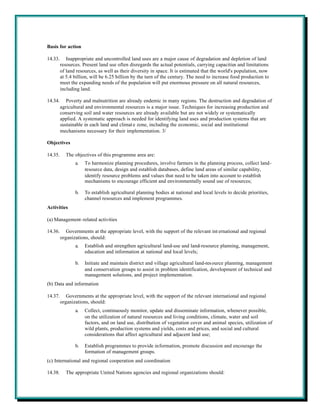 Basis for action

14.33.      Inappropriate and uncontrolled land uses are a major cause of degradation and depletion of land
         resources. Present land use often disregards the actual potentials, carrying capacities and limitations
         of land resources, as well as their diversity in space. It is estimated that the world's population, now
         at 5.4 billion, will be 6.25 billion by the turn of the century. The need to increase food production to
         meet the expanding needs of the population will put enormous pressure on all natural resources,
         including land.

14.34.      Poverty and malnutrition are already endemic in many regions. The destruction and degradation of
         agricultural and environmental resources is a major issue. Techniques for increasing production and
         conserving soil and water resources are already available but are not widely or systematically
         applied. A systematic approach is needed for identifying land uses and production systems that are
         sustainable in each land and climat e zone, including the economic, social and institutional
         mechanisms necessary for their implementation. 3/

Objectives

14.35.     The objectives of this programme area are:
                a.   To harmonize planning procedures, involve farmers in the planning process, collect land-
                     resource data, design and establish databases, define land areas of similar capability,
                     identify resource problems and values that need to be taken into account to establish
                     mechanisms to encourage efficient and environmentally sound use of resources;

                b.   To establish agricultural planning bodies at national and local levels to decide priorities,
                     channel resources and implement programmes.
Activities

(a) Management-related activities

14.36.      Governments at the appropriate level, with the support of the relevant int ernational and regional
         organizations, should:
                a.   Establish and strengthen agricultural land-use and land-resource planning, management,
                     education and information at national and local levels;

                b.   Initiate and maintain district and village agricultural land-res ource planning, management
                     and conservation groups to assist in problem identification, development of technical and
                     management solutions, and project implementation.
(b) Data and information

14.37.      Governments at the appropriate level, with the support of the relevant international and regional
         organizations, should:
                a.   Collect, continuously monitor, update and disseminate information, whenever possible,
                     on the utilization of natural resources and living conditions, climate, water and soil
                     factors, and on land use, distribution of vegetation cover and animal species, utilization of
                     wild plants, production systems and yields, costs and prices, and social and cultural
                     considerations that affect agricultural and adjacent land use;

                b.   Establish programmes to provide information, promote discussion and encourage the
                     formation of management groups.
(c) International and regional cooperation and coordination

14.38.     The appropriate United Nations agencies and regional organizations should:
 