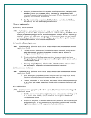 a.   Strengthen or establish international, regional and subregional technical working groups
                     with specific terms of reference and budgets to promote the integrated use of land
                     resources for agriculture, planning, data collection and diffusion of simulation models of
                     production and information dissemination;

                b.   Develop internationally acceptable methodologies for the establishment of databases,
                     description of land uses and multiple goal optimization.
Means of implementation

(a) Financing and cost evaluation

14.39.      The Conference secretariat has estimat ed the average total annual cost (1993-2000) of
         implementing the activities of this programme to be about $1.7 billion, including about $250 million
         from the international community on grant or concessional terms. These are indicative and order-of-
         magnitude estimates only and have not been reviewed by Governments. Actual costs and financial
         terms, including any that are non-concessional, will depend upon, inter alia, the specific strategies
         and programmes Governments decide upon for implementation.

(b) Scientific and technological means

14.40.      Governments at the appropriate level, with the support of the relevant international and regional
         organizations, should:
                a.   Develop databases and geographical information systems to store and display physical,
                     social and economic information pertaining to agriculture, and the definition of
                     ecological zones and development areas;

                b.   Select combinations of land uses and production systems appropriate to land units
                     through multiple goal optimization procedures, and strengthen delivery systems and local
                     community participation;

                c.   Encourage integrated planning at the watershed and landscape level to reduce soil loss
                     and protect surface and groundwater resources from chemical pollution.
(c) Human resource development

14.41.      Governments at the appropriate level, with the support of the relevant international and regional
         organizations, should:
                a.   Train professionals and planning groups at national, district and village levels through
                     formal and informal instructional courses, travel and interaction;

                b.   Generate discussion at all levels on policy, development and environmental issues related
                     to agricultural land use and management, through media programmes, conferences and
                     seminars.
(d) Capacity-building

14.42.      Governments at the appropriate level, with the support of the relevant international and regional
         organizations, should:
                a.   Establish land-resource mapping and planning units at national, district and village levels
                     to act as focal points and links between institutions and disciplines, and between
                     Governments and people;

                b.   Establish or strengthen Governments and international institutions with responsibility for
                     agricultural resource survey, management and development; rationalize and strengthen
                     legal frameworks; and provide equipment and technical assistance.
 